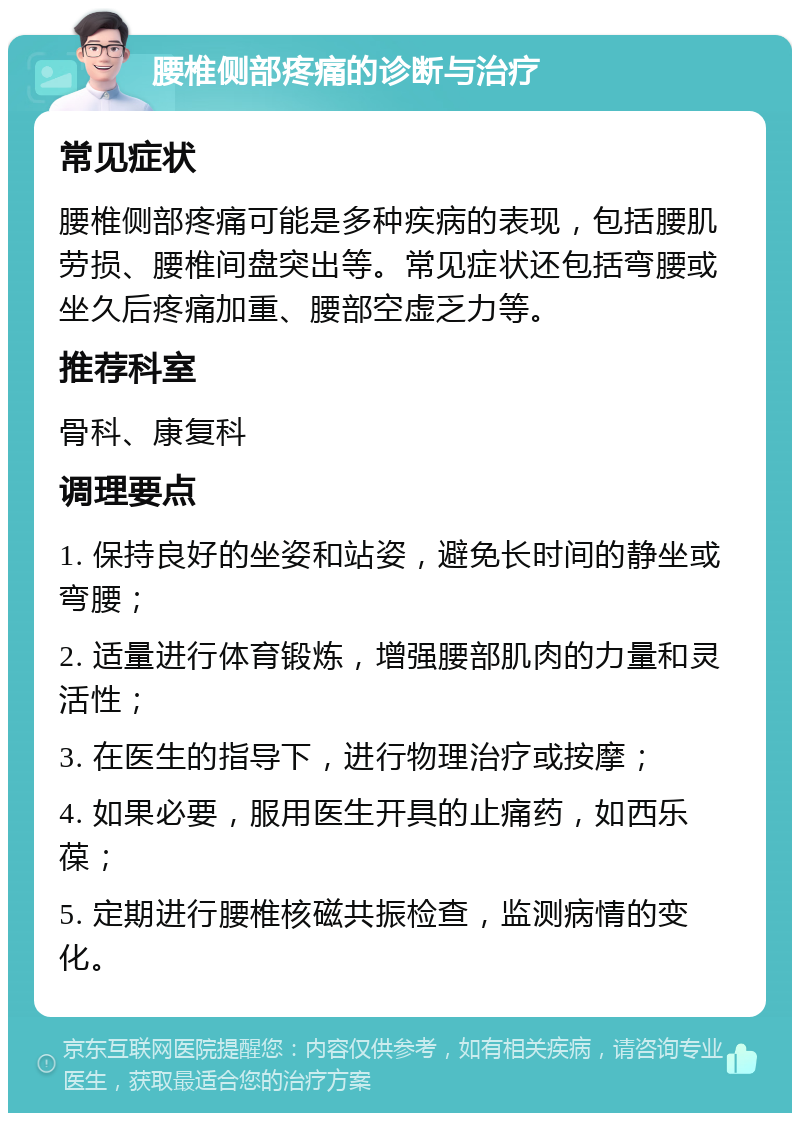 腰椎侧部疼痛的诊断与治疗 常见症状 腰椎侧部疼痛可能是多种疾病的表现，包括腰肌劳损、腰椎间盘突出等。常见症状还包括弯腰或坐久后疼痛加重、腰部空虚乏力等。 推荐科室 骨科、康复科 调理要点 1. 保持良好的坐姿和站姿，避免长时间的静坐或弯腰； 2. 适量进行体育锻炼，增强腰部肌肉的力量和灵活性； 3. 在医生的指导下，进行物理治疗或按摩； 4. 如果必要，服用医生开具的止痛药，如西乐葆； 5. 定期进行腰椎核磁共振检查，监测病情的变化。