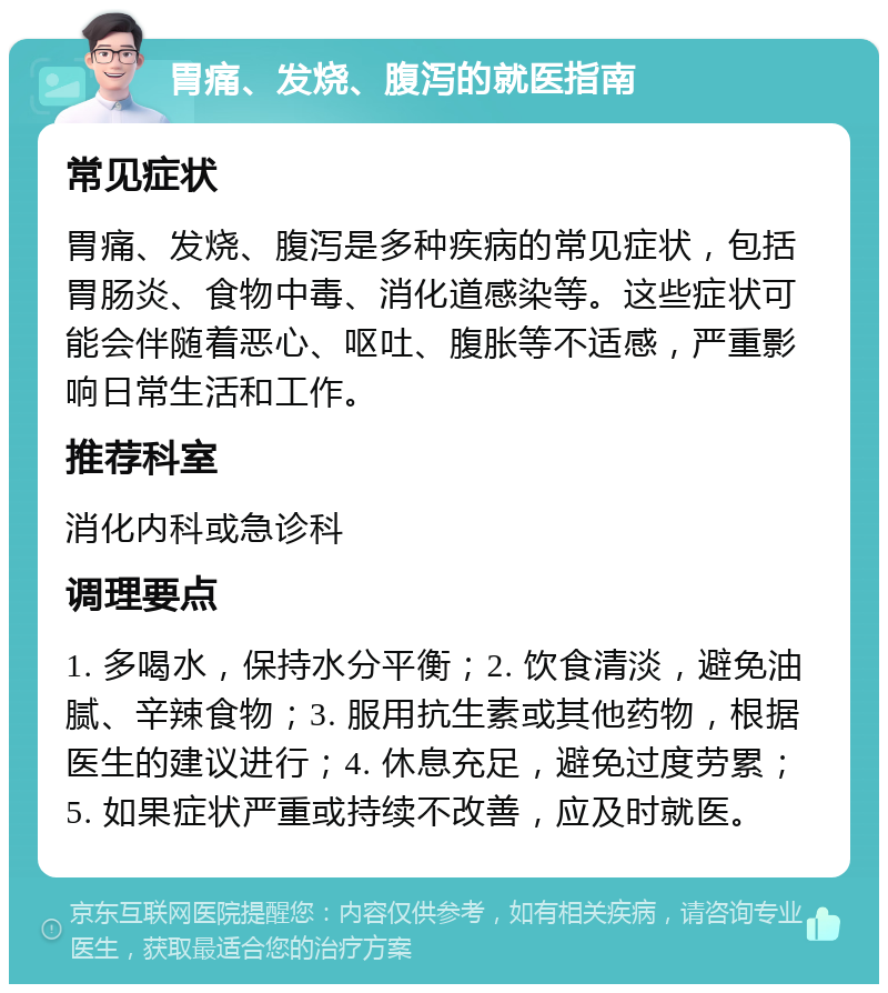 胃痛、发烧、腹泻的就医指南 常见症状 胃痛、发烧、腹泻是多种疾病的常见症状，包括胃肠炎、食物中毒、消化道感染等。这些症状可能会伴随着恶心、呕吐、腹胀等不适感，严重影响日常生活和工作。 推荐科室 消化内科或急诊科 调理要点 1. 多喝水，保持水分平衡；2. 饮食清淡，避免油腻、辛辣食物；3. 服用抗生素或其他药物，根据医生的建议进行；4. 休息充足，避免过度劳累；5. 如果症状严重或持续不改善，应及时就医。