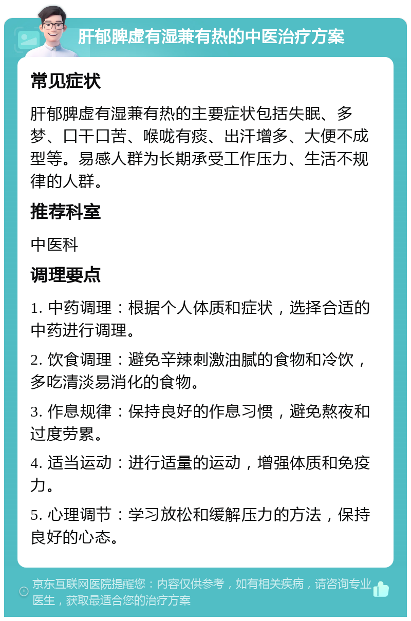 肝郁脾虚有湿兼有热的中医治疗方案 常见症状 肝郁脾虚有湿兼有热的主要症状包括失眠、多梦、口干口苦、喉咙有痰、出汗增多、大便不成型等。易感人群为长期承受工作压力、生活不规律的人群。 推荐科室 中医科 调理要点 1. 中药调理：根据个人体质和症状，选择合适的中药进行调理。 2. 饮食调理：避免辛辣刺激油腻的食物和冷饮，多吃清淡易消化的食物。 3. 作息规律：保持良好的作息习惯，避免熬夜和过度劳累。 4. 适当运动：进行适量的运动，增强体质和免疫力。 5. 心理调节：学习放松和缓解压力的方法，保持良好的心态。