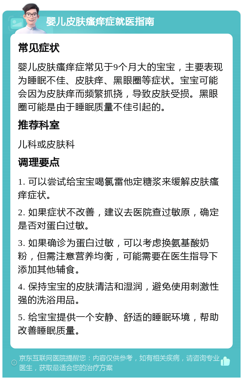 婴儿皮肤瘙痒症就医指南 常见症状 婴儿皮肤瘙痒症常见于9个月大的宝宝，主要表现为睡眠不佳、皮肤痒、黑眼圈等症状。宝宝可能会因为皮肤痒而频繁抓挠，导致皮肤受损。黑眼圈可能是由于睡眠质量不佳引起的。 推荐科室 儿科或皮肤科 调理要点 1. 可以尝试给宝宝喝氯雷他定糖浆来缓解皮肤瘙痒症状。 2. 如果症状不改善，建议去医院查过敏原，确定是否对蛋白过敏。 3. 如果确诊为蛋白过敏，可以考虑换氨基酸奶粉，但需注意营养均衡，可能需要在医生指导下添加其他辅食。 4. 保持宝宝的皮肤清洁和湿润，避免使用刺激性强的洗浴用品。 5. 给宝宝提供一个安静、舒适的睡眠环境，帮助改善睡眠质量。