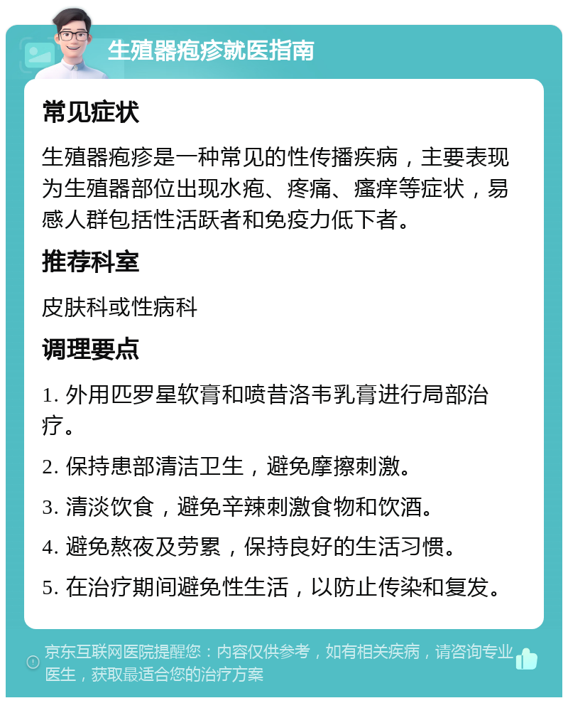 生殖器疱疹就医指南 常见症状 生殖器疱疹是一种常见的性传播疾病，主要表现为生殖器部位出现水疱、疼痛、瘙痒等症状，易感人群包括性活跃者和免疫力低下者。 推荐科室 皮肤科或性病科 调理要点 1. 外用匹罗星软膏和喷昔洛韦乳膏进行局部治疗。 2. 保持患部清洁卫生，避免摩擦刺激。 3. 清淡饮食，避免辛辣刺激食物和饮酒。 4. 避免熬夜及劳累，保持良好的生活习惯。 5. 在治疗期间避免性生活，以防止传染和复发。