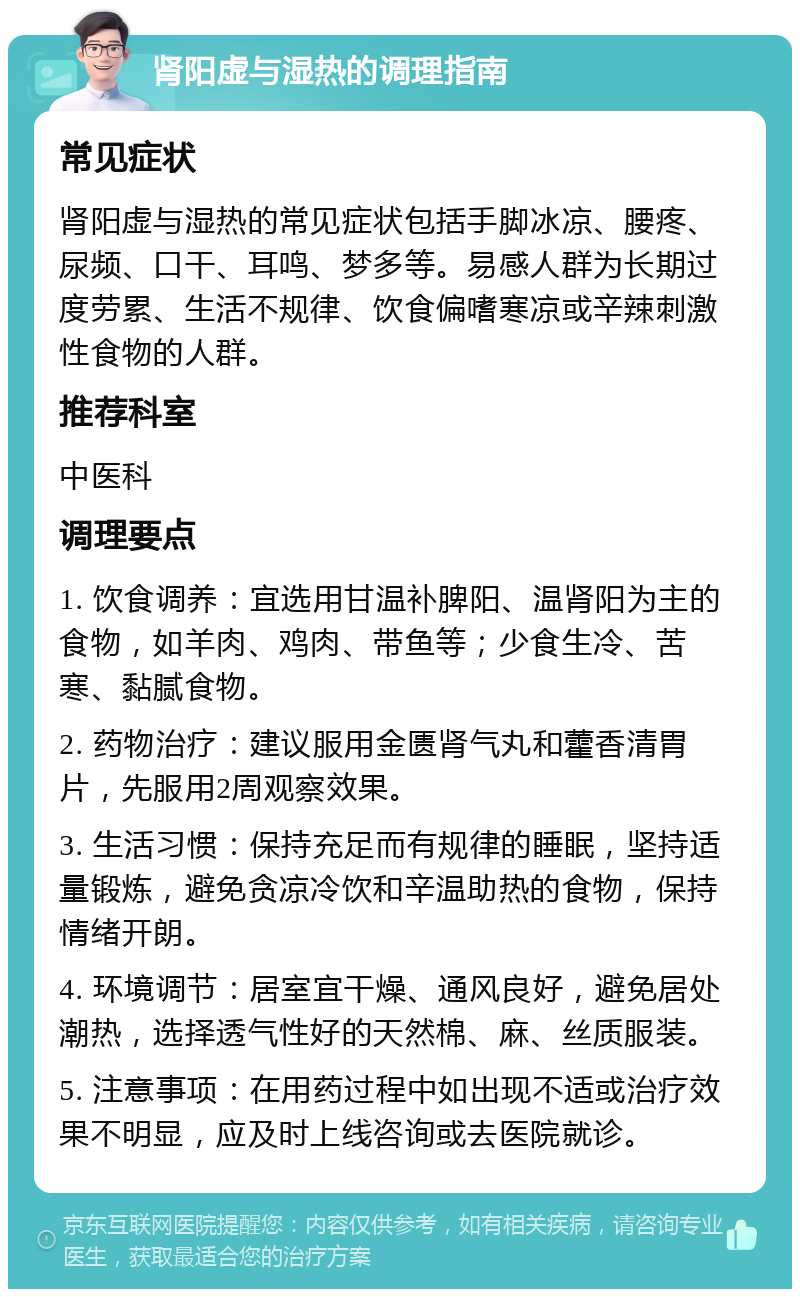 肾阳虚与湿热的调理指南 常见症状 肾阳虚与湿热的常见症状包括手脚冰凉、腰疼、尿频、口干、耳鸣、梦多等。易感人群为长期过度劳累、生活不规律、饮食偏嗜寒凉或辛辣刺激性食物的人群。 推荐科室 中医科 调理要点 1. 饮食调养：宜选用甘温补脾阳、温肾阳为主的食物，如羊肉、鸡肉、带鱼等；少食生冷、苦寒、黏腻食物。 2. 药物治疗：建议服用金匮肾气丸和藿香清胃片，先服用2周观察效果。 3. 生活习惯：保持充足而有规律的睡眠，坚持适量锻炼，避免贪凉冷饮和辛温助热的食物，保持情绪开朗。 4. 环境调节：居室宜干燥、通风良好，避免居处潮热，选择透气性好的天然棉、麻、丝质服装。 5. 注意事项：在用药过程中如出现不适或治疗效果不明显，应及时上线咨询或去医院就诊。