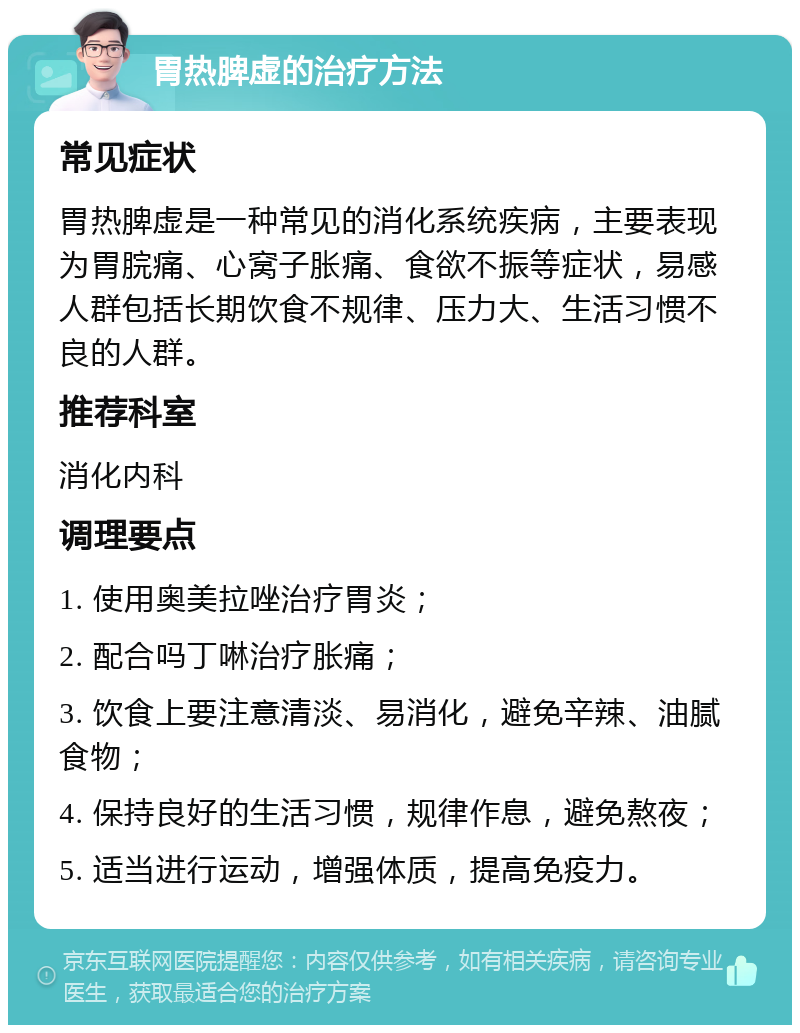 胃热脾虚的治疗方法 常见症状 胃热脾虚是一种常见的消化系统疾病，主要表现为胃脘痛、心窝子胀痛、食欲不振等症状，易感人群包括长期饮食不规律、压力大、生活习惯不良的人群。 推荐科室 消化内科 调理要点 1. 使用奥美拉唑治疗胃炎； 2. 配合吗丁啉治疗胀痛； 3. 饮食上要注意清淡、易消化，避免辛辣、油腻食物； 4. 保持良好的生活习惯，规律作息，避免熬夜； 5. 适当进行运动，增强体质，提高免疫力。