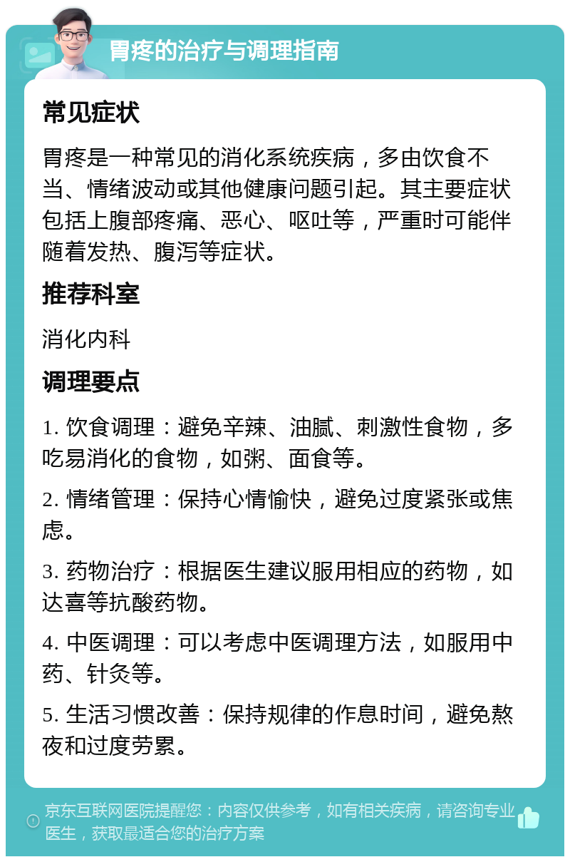 胃疼的治疗与调理指南 常见症状 胃疼是一种常见的消化系统疾病，多由饮食不当、情绪波动或其他健康问题引起。其主要症状包括上腹部疼痛、恶心、呕吐等，严重时可能伴随着发热、腹泻等症状。 推荐科室 消化内科 调理要点 1. 饮食调理：避免辛辣、油腻、刺激性食物，多吃易消化的食物，如粥、面食等。 2. 情绪管理：保持心情愉快，避免过度紧张或焦虑。 3. 药物治疗：根据医生建议服用相应的药物，如达喜等抗酸药物。 4. 中医调理：可以考虑中医调理方法，如服用中药、针灸等。 5. 生活习惯改善：保持规律的作息时间，避免熬夜和过度劳累。