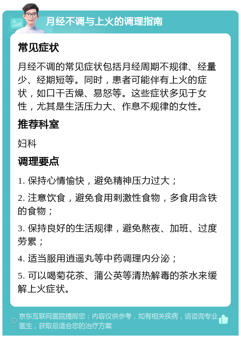 月经不调与上火的调理指南 常见症状 月经不调的常见症状包括月经周期不规律、经量少、经期短等。同时，患者可能伴有上火的症状，如口干舌燥、易怒等。这些症状多见于女性，尤其是生活压力大、作息不规律的女性。 推荐科室 妇科 调理要点 1. 保持心情愉快，避免精神压力过大； 2. 注意饮食，避免食用刺激性食物，多食用含铁的食物； 3. 保持良好的生活规律，避免熬夜、加班、过度劳累； 4. 适当服用逍遥丸等中药调理内分泌； 5. 可以喝菊花茶、蒲公英等清热解毒的茶水来缓解上火症状。