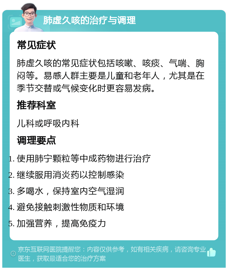 肺虚久咳的治疗与调理 常见症状 肺虚久咳的常见症状包括咳嗽、咳痰、气喘、胸闷等。易感人群主要是儿童和老年人，尤其是在季节交替或气候变化时更容易发病。 推荐科室 儿科或呼吸内科 调理要点 使用肺宁颗粒等中成药物进行治疗 继续服用消炎药以控制感染 多喝水，保持室内空气湿润 避免接触刺激性物质和环境 加强营养，提高免疫力