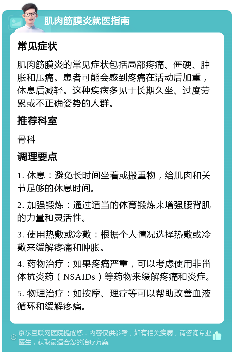 肌肉筋膜炎就医指南 常见症状 肌肉筋膜炎的常见症状包括局部疼痛、僵硬、肿胀和压痛。患者可能会感到疼痛在活动后加重，休息后减轻。这种疾病多见于长期久坐、过度劳累或不正确姿势的人群。 推荐科室 骨科 调理要点 1. 休息：避免长时间坐着或搬重物，给肌肉和关节足够的休息时间。 2. 加强锻炼：通过适当的体育锻炼来增强腰背肌的力量和灵活性。 3. 使用热敷或冷敷：根据个人情况选择热敷或冷敷来缓解疼痛和肿胀。 4. 药物治疗：如果疼痛严重，可以考虑使用非甾体抗炎药（NSAIDs）等药物来缓解疼痛和炎症。 5. 物理治疗：如按摩、理疗等可以帮助改善血液循环和缓解疼痛。