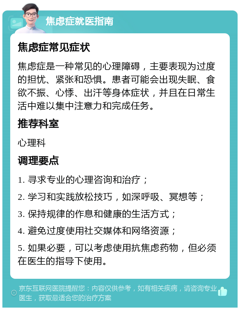 焦虑症就医指南 焦虑症常见症状 焦虑症是一种常见的心理障碍，主要表现为过度的担忧、紧张和恐惧。患者可能会出现失眠、食欲不振、心悸、出汗等身体症状，并且在日常生活中难以集中注意力和完成任务。 推荐科室 心理科 调理要点 1. 寻求专业的心理咨询和治疗； 2. 学习和实践放松技巧，如深呼吸、冥想等； 3. 保持规律的作息和健康的生活方式； 4. 避免过度使用社交媒体和网络资源； 5. 如果必要，可以考虑使用抗焦虑药物，但必须在医生的指导下使用。