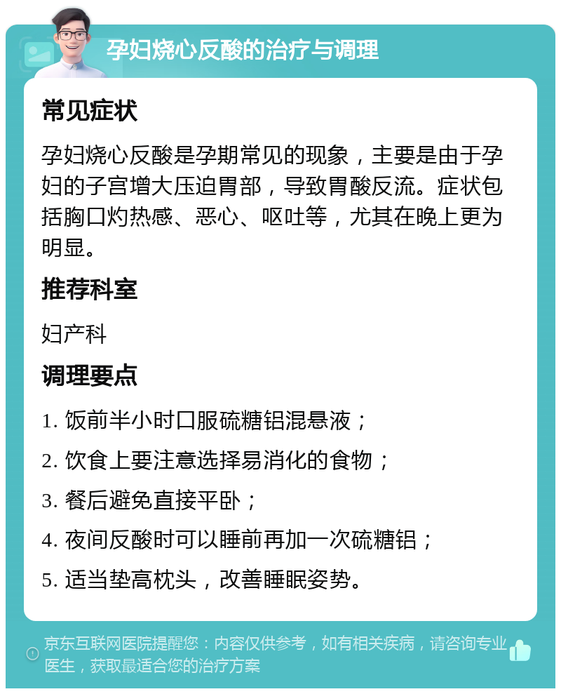 孕妇烧心反酸的治疗与调理 常见症状 孕妇烧心反酸是孕期常见的现象，主要是由于孕妇的子宫增大压迫胃部，导致胃酸反流。症状包括胸口灼热感、恶心、呕吐等，尤其在晚上更为明显。 推荐科室 妇产科 调理要点 1. 饭前半小时口服硫糖铝混悬液； 2. 饮食上要注意选择易消化的食物； 3. 餐后避免直接平卧； 4. 夜间反酸时可以睡前再加一次硫糖铝； 5. 适当垫高枕头，改善睡眠姿势。