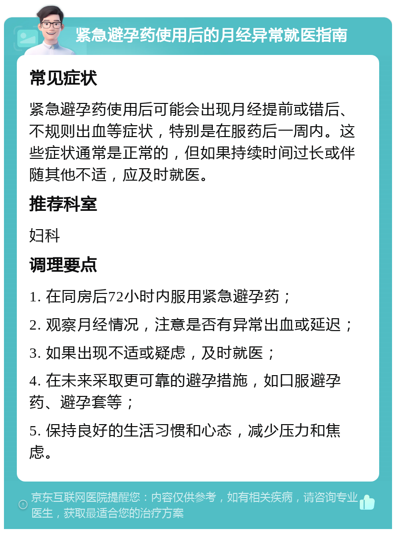 紧急避孕药使用后的月经异常就医指南 常见症状 紧急避孕药使用后可能会出现月经提前或错后、不规则出血等症状，特别是在服药后一周内。这些症状通常是正常的，但如果持续时间过长或伴随其他不适，应及时就医。 推荐科室 妇科 调理要点 1. 在同房后72小时内服用紧急避孕药； 2. 观察月经情况，注意是否有异常出血或延迟； 3. 如果出现不适或疑虑，及时就医； 4. 在未来采取更可靠的避孕措施，如口服避孕药、避孕套等； 5. 保持良好的生活习惯和心态，减少压力和焦虑。