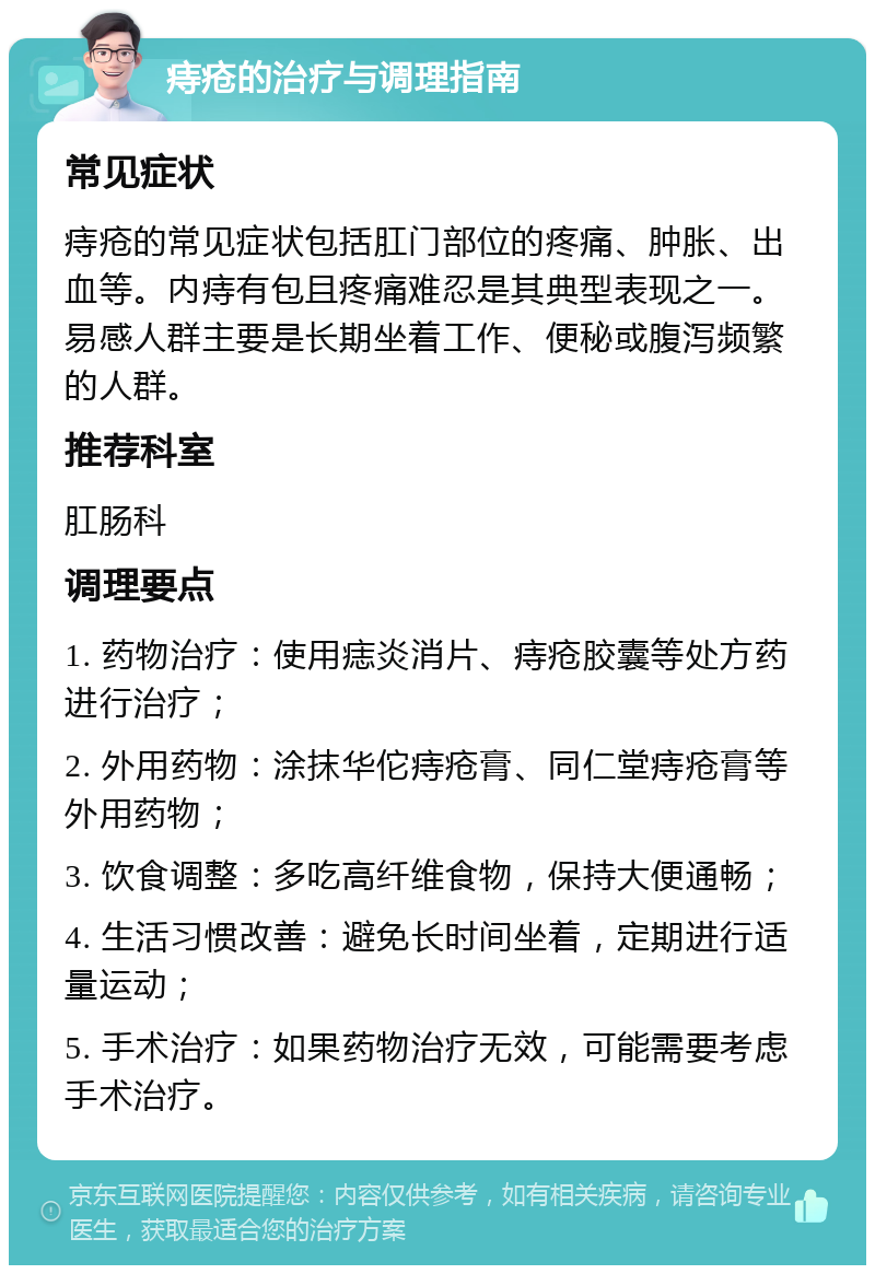 痔疮的治疗与调理指南 常见症状 痔疮的常见症状包括肛门部位的疼痛、肿胀、出血等。内痔有包且疼痛难忍是其典型表现之一。易感人群主要是长期坐着工作、便秘或腹泻频繁的人群。 推荐科室 肛肠科 调理要点 1. 药物治疗：使用痣炎消片、痔疮胶囊等处方药进行治疗； 2. 外用药物：涂抹华佗痔疮膏、同仁堂痔疮膏等外用药物； 3. 饮食调整：多吃高纤维食物，保持大便通畅； 4. 生活习惯改善：避免长时间坐着，定期进行适量运动； 5. 手术治疗：如果药物治疗无效，可能需要考虑手术治疗。