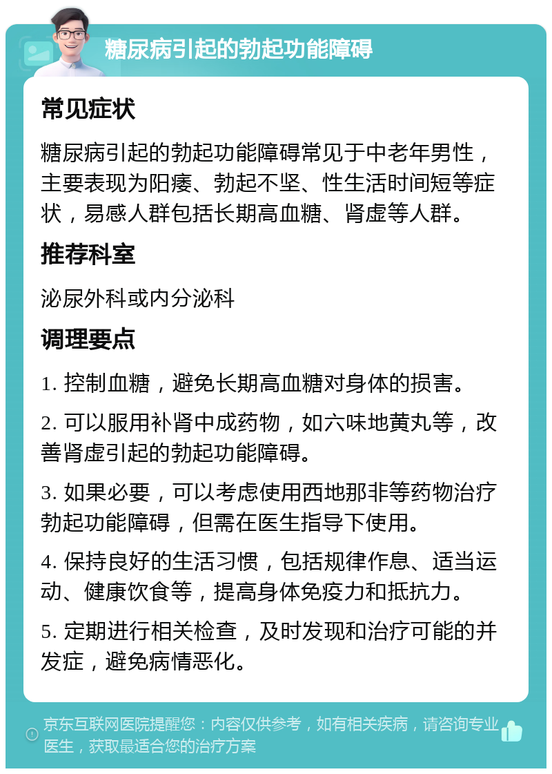 糖尿病引起的勃起功能障碍 常见症状 糖尿病引起的勃起功能障碍常见于中老年男性，主要表现为阳痿、勃起不坚、性生活时间短等症状，易感人群包括长期高血糖、肾虚等人群。 推荐科室 泌尿外科或内分泌科 调理要点 1. 控制血糖，避免长期高血糖对身体的损害。 2. 可以服用补肾中成药物，如六味地黄丸等，改善肾虚引起的勃起功能障碍。 3. 如果必要，可以考虑使用西地那非等药物治疗勃起功能障碍，但需在医生指导下使用。 4. 保持良好的生活习惯，包括规律作息、适当运动、健康饮食等，提高身体免疫力和抵抗力。 5. 定期进行相关检查，及时发现和治疗可能的并发症，避免病情恶化。