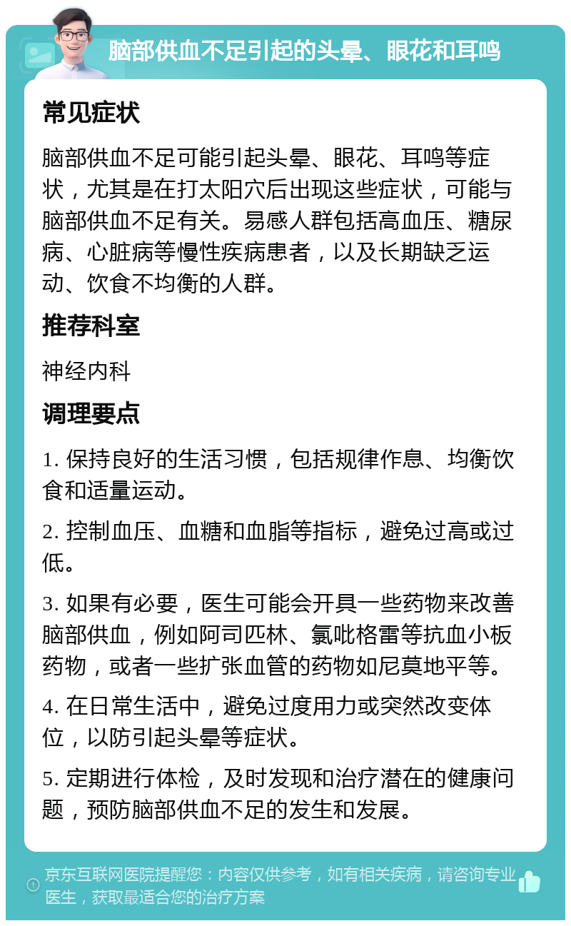 脑部供血不足引起的头晕、眼花和耳鸣 常见症状 脑部供血不足可能引起头晕、眼花、耳鸣等症状，尤其是在打太阳穴后出现这些症状，可能与脑部供血不足有关。易感人群包括高血压、糖尿病、心脏病等慢性疾病患者，以及长期缺乏运动、饮食不均衡的人群。 推荐科室 神经内科 调理要点 1. 保持良好的生活习惯，包括规律作息、均衡饮食和适量运动。 2. 控制血压、血糖和血脂等指标，避免过高或过低。 3. 如果有必要，医生可能会开具一些药物来改善脑部供血，例如阿司匹林、氯吡格雷等抗血小板药物，或者一些扩张血管的药物如尼莫地平等。 4. 在日常生活中，避免过度用力或突然改变体位，以防引起头晕等症状。 5. 定期进行体检，及时发现和治疗潜在的健康问题，预防脑部供血不足的发生和发展。