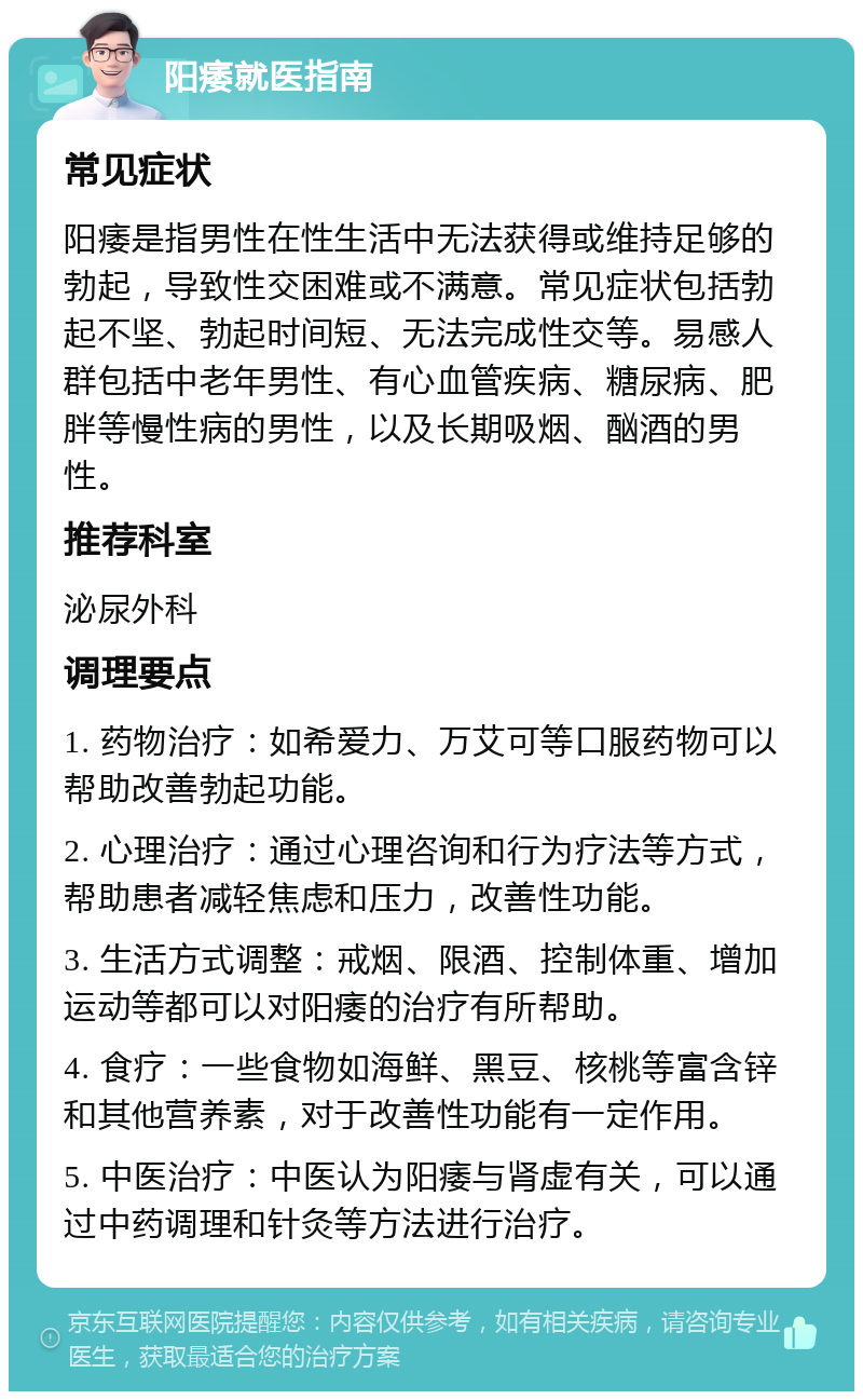 阳痿就医指南 常见症状 阳痿是指男性在性生活中无法获得或维持足够的勃起，导致性交困难或不满意。常见症状包括勃起不坚、勃起时间短、无法完成性交等。易感人群包括中老年男性、有心血管疾病、糖尿病、肥胖等慢性病的男性，以及长期吸烟、酗酒的男性。 推荐科室 泌尿外科 调理要点 1. 药物治疗：如希爱力、万艾可等口服药物可以帮助改善勃起功能。 2. 心理治疗：通过心理咨询和行为疗法等方式，帮助患者减轻焦虑和压力，改善性功能。 3. 生活方式调整：戒烟、限酒、控制体重、增加运动等都可以对阳痿的治疗有所帮助。 4. 食疗：一些食物如海鲜、黑豆、核桃等富含锌和其他营养素，对于改善性功能有一定作用。 5. 中医治疗：中医认为阳痿与肾虚有关，可以通过中药调理和针灸等方法进行治疗。