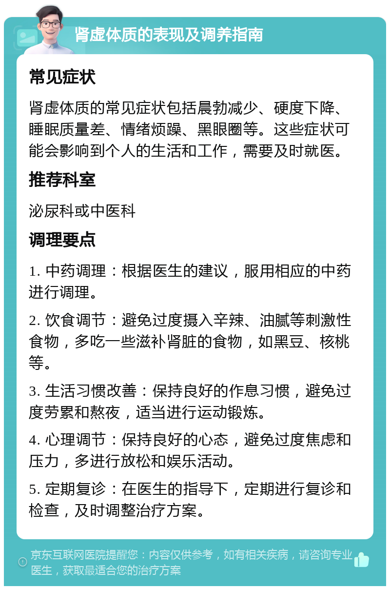 肾虚体质的表现及调养指南 常见症状 肾虚体质的常见症状包括晨勃减少、硬度下降、睡眠质量差、情绪烦躁、黑眼圈等。这些症状可能会影响到个人的生活和工作，需要及时就医。 推荐科室 泌尿科或中医科 调理要点 1. 中药调理：根据医生的建议，服用相应的中药进行调理。 2. 饮食调节：避免过度摄入辛辣、油腻等刺激性食物，多吃一些滋补肾脏的食物，如黑豆、核桃等。 3. 生活习惯改善：保持良好的作息习惯，避免过度劳累和熬夜，适当进行运动锻炼。 4. 心理调节：保持良好的心态，避免过度焦虑和压力，多进行放松和娱乐活动。 5. 定期复诊：在医生的指导下，定期进行复诊和检查，及时调整治疗方案。