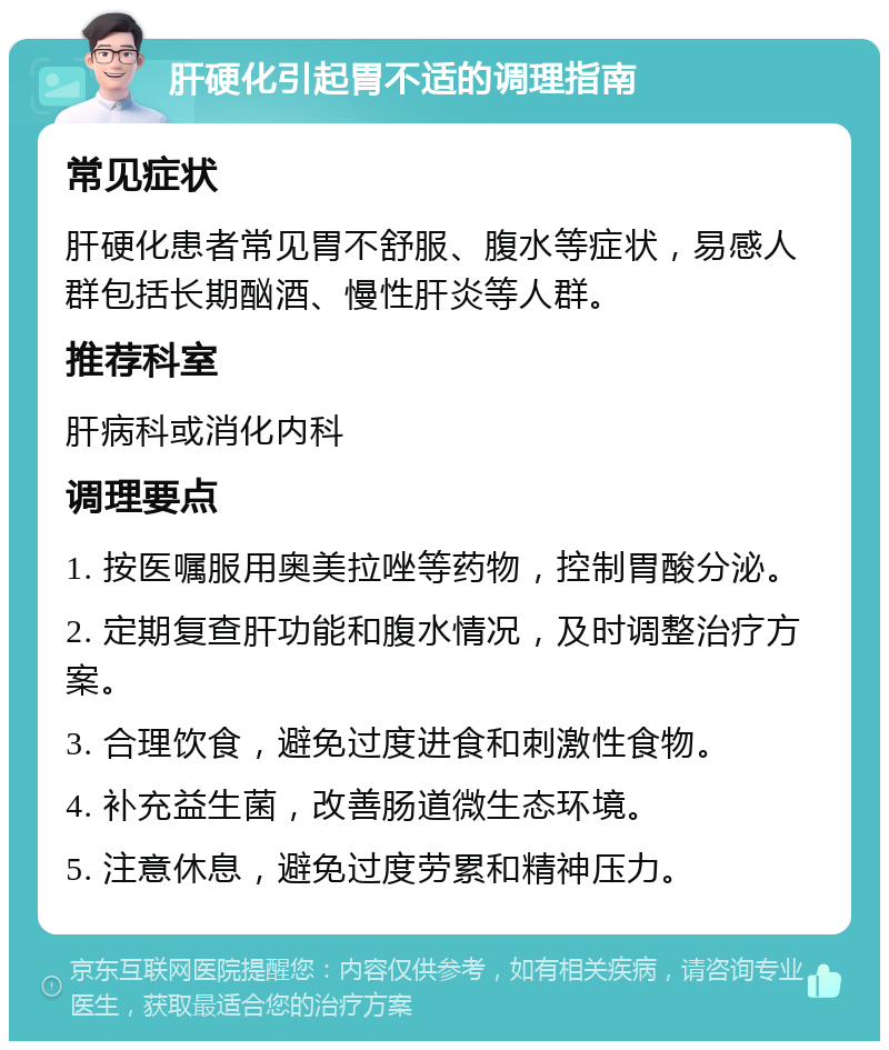 肝硬化引起胃不适的调理指南 常见症状 肝硬化患者常见胃不舒服、腹水等症状，易感人群包括长期酗酒、慢性肝炎等人群。 推荐科室 肝病科或消化内科 调理要点 1. 按医嘱服用奥美拉唑等药物，控制胃酸分泌。 2. 定期复查肝功能和腹水情况，及时调整治疗方案。 3. 合理饮食，避免过度进食和刺激性食物。 4. 补充益生菌，改善肠道微生态环境。 5. 注意休息，避免过度劳累和精神压力。