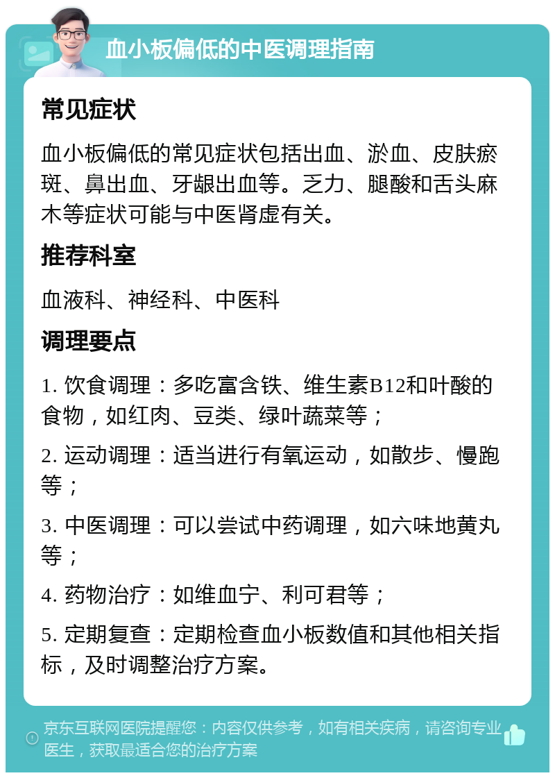 血小板偏低的中医调理指南 常见症状 血小板偏低的常见症状包括出血、淤血、皮肤瘀斑、鼻出血、牙龈出血等。乏力、腿酸和舌头麻木等症状可能与中医肾虚有关。 推荐科室 血液科、神经科、中医科 调理要点 1. 饮食调理：多吃富含铁、维生素B12和叶酸的食物，如红肉、豆类、绿叶蔬菜等； 2. 运动调理：适当进行有氧运动，如散步、慢跑等； 3. 中医调理：可以尝试中药调理，如六味地黄丸等； 4. 药物治疗：如维血宁、利可君等； 5. 定期复查：定期检查血小板数值和其他相关指标，及时调整治疗方案。