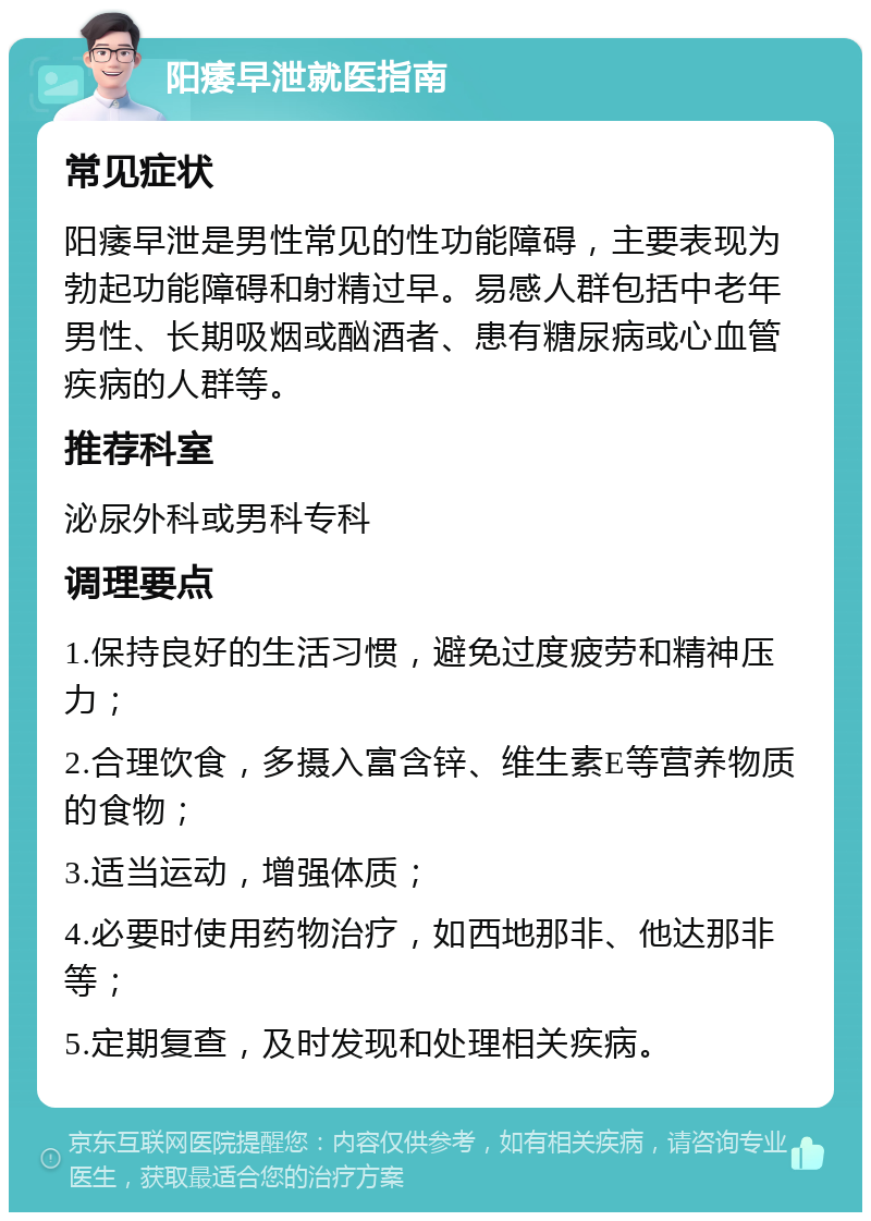 阳痿早泄就医指南 常见症状 阳痿早泄是男性常见的性功能障碍，主要表现为勃起功能障碍和射精过早。易感人群包括中老年男性、长期吸烟或酗酒者、患有糖尿病或心血管疾病的人群等。 推荐科室 泌尿外科或男科专科 调理要点 1.保持良好的生活习惯，避免过度疲劳和精神压力； 2.合理饮食，多摄入富含锌、维生素E等营养物质的食物； 3.适当运动，增强体质； 4.必要时使用药物治疗，如西地那非、他达那非等； 5.定期复查，及时发现和处理相关疾病。