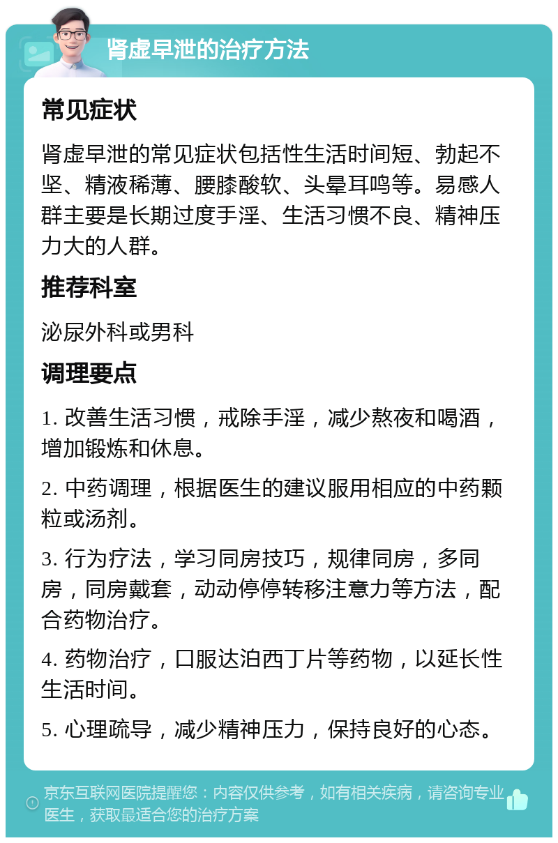 肾虚早泄的治疗方法 常见症状 肾虚早泄的常见症状包括性生活时间短、勃起不坚、精液稀薄、腰膝酸软、头晕耳鸣等。易感人群主要是长期过度手淫、生活习惯不良、精神压力大的人群。 推荐科室 泌尿外科或男科 调理要点 1. 改善生活习惯，戒除手淫，减少熬夜和喝酒，增加锻炼和休息。 2. 中药调理，根据医生的建议服用相应的中药颗粒或汤剂。 3. 行为疗法，学习同房技巧，规律同房，多同房，同房戴套，动动停停转移注意力等方法，配合药物治疗。 4. 药物治疗，口服达泊西丁片等药物，以延长性生活时间。 5. 心理疏导，减少精神压力，保持良好的心态。