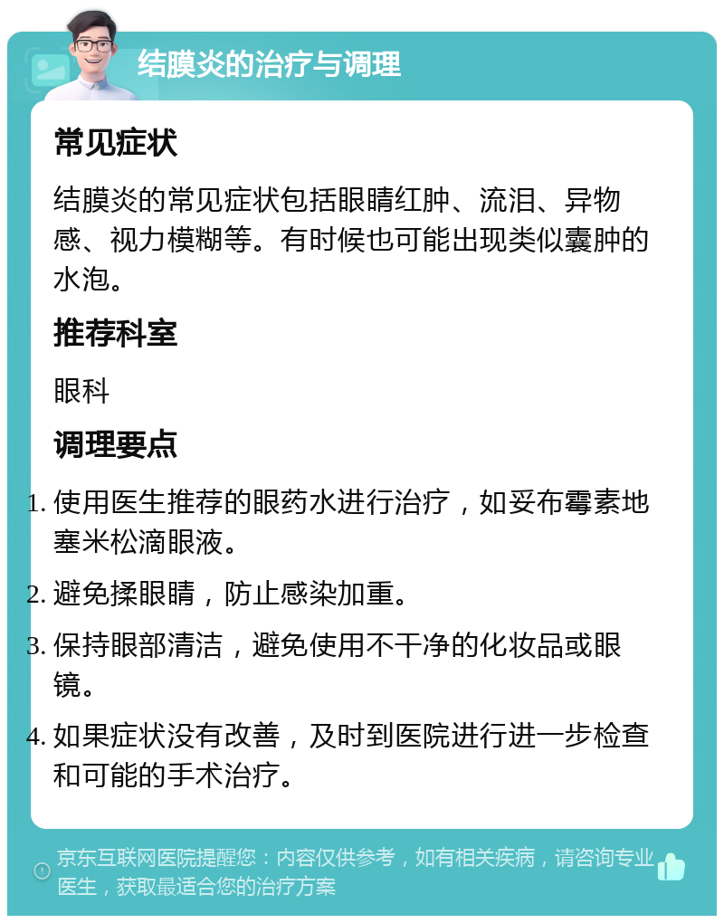 结膜炎的治疗与调理 常见症状 结膜炎的常见症状包括眼睛红肿、流泪、异物感、视力模糊等。有时候也可能出现类似囊肿的水泡。 推荐科室 眼科 调理要点 使用医生推荐的眼药水进行治疗，如妥布霉素地塞米松滴眼液。 避免揉眼睛，防止感染加重。 保持眼部清洁，避免使用不干净的化妆品或眼镜。 如果症状没有改善，及时到医院进行进一步检查和可能的手术治疗。