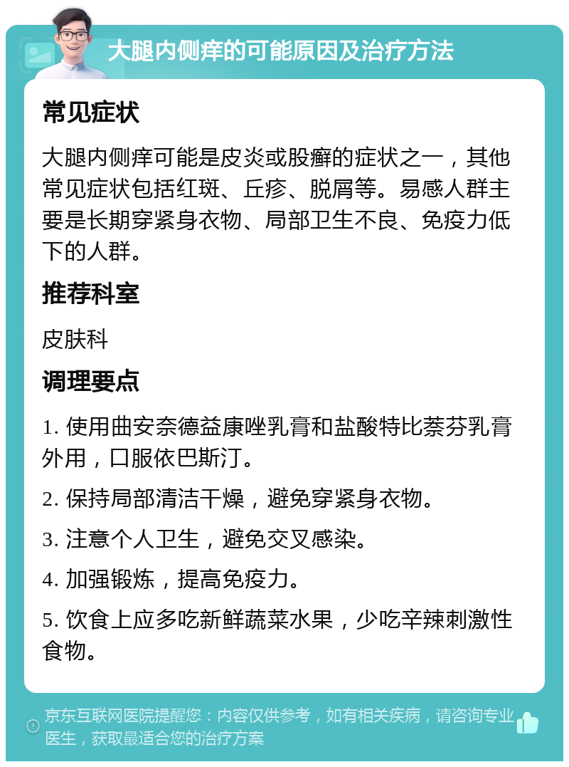 大腿内侧痒的可能原因及治疗方法 常见症状 大腿内侧痒可能是皮炎或股癣的症状之一，其他常见症状包括红斑、丘疹、脱屑等。易感人群主要是长期穿紧身衣物、局部卫生不良、免疫力低下的人群。 推荐科室 皮肤科 调理要点 1. 使用曲安奈德益康唑乳膏和盐酸特比萘芬乳膏外用，口服依巴斯汀。 2. 保持局部清洁干燥，避免穿紧身衣物。 3. 注意个人卫生，避免交叉感染。 4. 加强锻炼，提高免疫力。 5. 饮食上应多吃新鲜蔬菜水果，少吃辛辣刺激性食物。