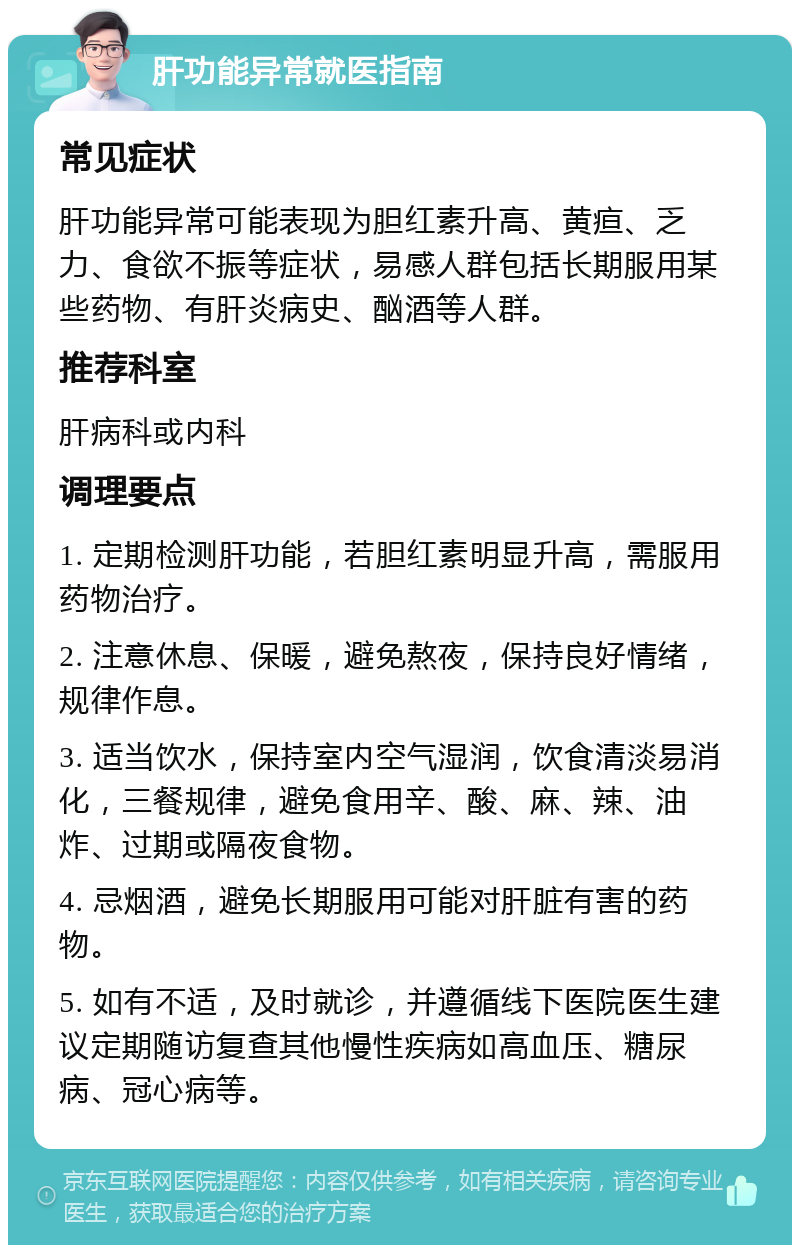 肝功能异常就医指南 常见症状 肝功能异常可能表现为胆红素升高、黄疸、乏力、食欲不振等症状，易感人群包括长期服用某些药物、有肝炎病史、酗酒等人群。 推荐科室 肝病科或内科 调理要点 1. 定期检测肝功能，若胆红素明显升高，需服用药物治疗。 2. 注意休息、保暖，避免熬夜，保持良好情绪，规律作息。 3. 适当饮水，保持室内空气湿润，饮食清淡易消化，三餐规律，避免食用辛、酸、麻、辣、油炸、过期或隔夜食物。 4. 忌烟酒，避免长期服用可能对肝脏有害的药物。 5. 如有不适，及时就诊，并遵循线下医院医生建议定期随访复查其他慢性疾病如高血压、糖尿病、冠心病等。