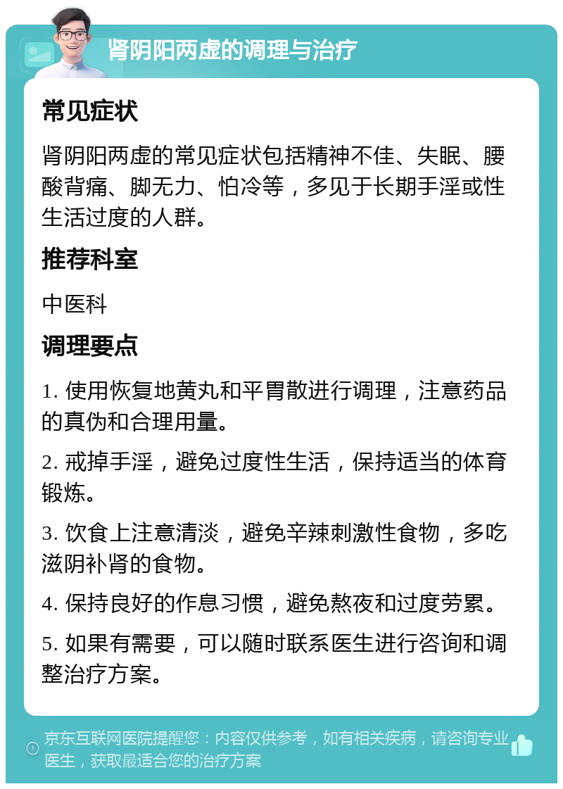 肾阴阳两虚的调理与治疗 常见症状 肾阴阳两虚的常见症状包括精神不佳、失眠、腰酸背痛、脚无力、怕冷等，多见于长期手淫或性生活过度的人群。 推荐科室 中医科 调理要点 1. 使用恢复地黄丸和平胃散进行调理，注意药品的真伪和合理用量。 2. 戒掉手淫，避免过度性生活，保持适当的体育锻炼。 3. 饮食上注意清淡，避免辛辣刺激性食物，多吃滋阴补肾的食物。 4. 保持良好的作息习惯，避免熬夜和过度劳累。 5. 如果有需要，可以随时联系医生进行咨询和调整治疗方案。