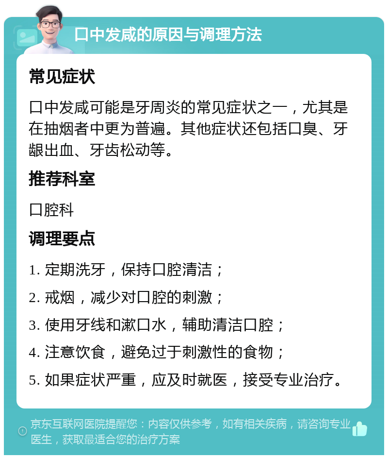 口中发咸的原因与调理方法 常见症状 口中发咸可能是牙周炎的常见症状之一，尤其是在抽烟者中更为普遍。其他症状还包括口臭、牙龈出血、牙齿松动等。 推荐科室 口腔科 调理要点 1. 定期洗牙，保持口腔清洁； 2. 戒烟，减少对口腔的刺激； 3. 使用牙线和漱口水，辅助清洁口腔； 4. 注意饮食，避免过于刺激性的食物； 5. 如果症状严重，应及时就医，接受专业治疗。