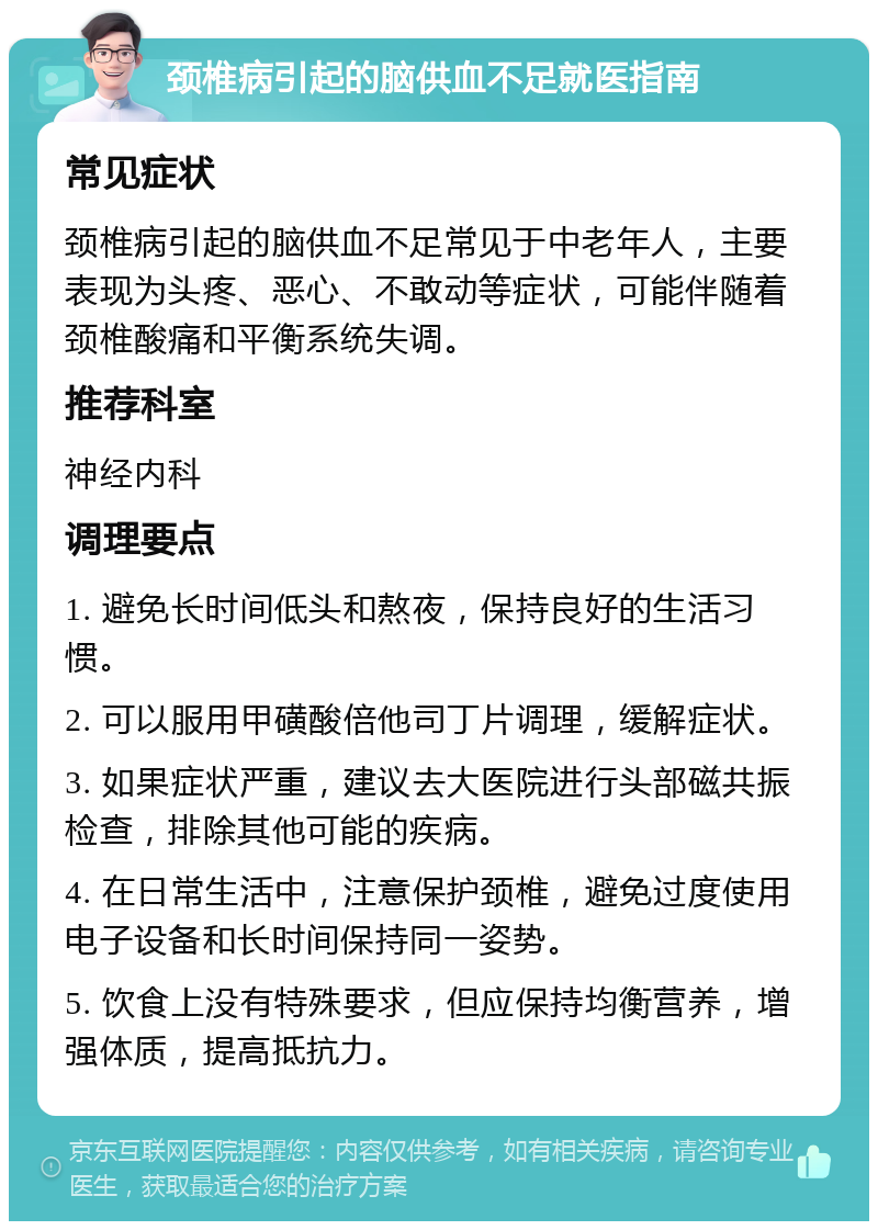 颈椎病引起的脑供血不足就医指南 常见症状 颈椎病引起的脑供血不足常见于中老年人，主要表现为头疼、恶心、不敢动等症状，可能伴随着颈椎酸痛和平衡系统失调。 推荐科室 神经内科 调理要点 1. 避免长时间低头和熬夜，保持良好的生活习惯。 2. 可以服用甲磺酸倍他司丁片调理，缓解症状。 3. 如果症状严重，建议去大医院进行头部磁共振检查，排除其他可能的疾病。 4. 在日常生活中，注意保护颈椎，避免过度使用电子设备和长时间保持同一姿势。 5. 饮食上没有特殊要求，但应保持均衡营养，增强体质，提高抵抗力。