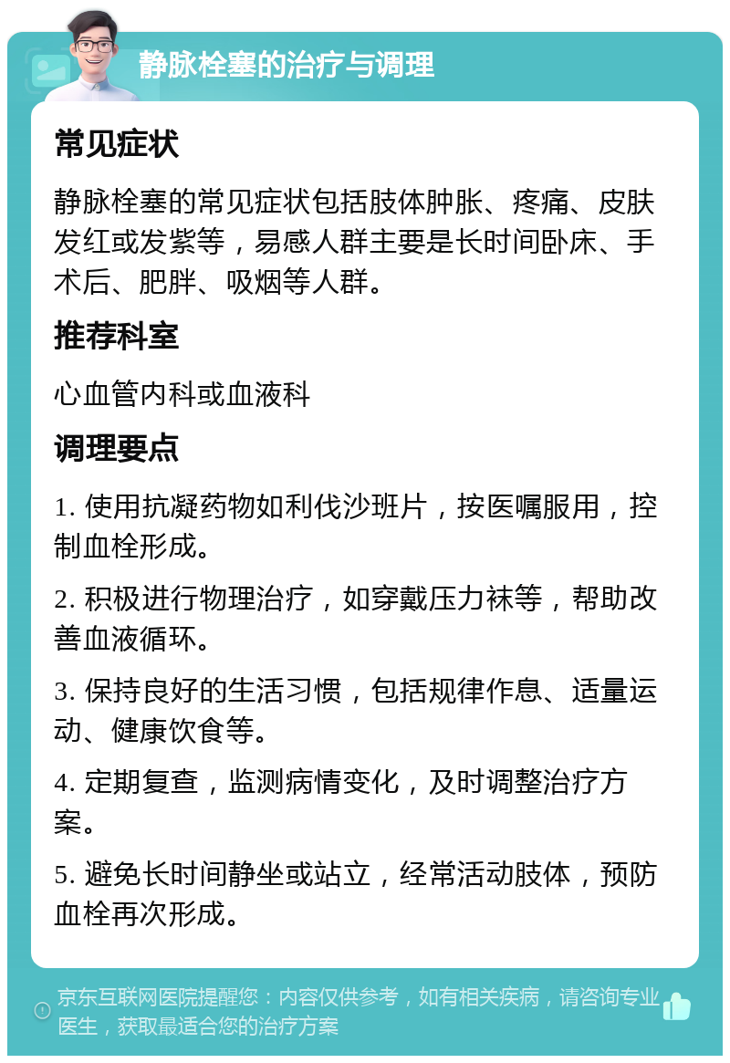 静脉栓塞的治疗与调理 常见症状 静脉栓塞的常见症状包括肢体肿胀、疼痛、皮肤发红或发紫等，易感人群主要是长时间卧床、手术后、肥胖、吸烟等人群。 推荐科室 心血管内科或血液科 调理要点 1. 使用抗凝药物如利伐沙班片，按医嘱服用，控制血栓形成。 2. 积极进行物理治疗，如穿戴压力袜等，帮助改善血液循环。 3. 保持良好的生活习惯，包括规律作息、适量运动、健康饮食等。 4. 定期复查，监测病情变化，及时调整治疗方案。 5. 避免长时间静坐或站立，经常活动肢体，预防血栓再次形成。