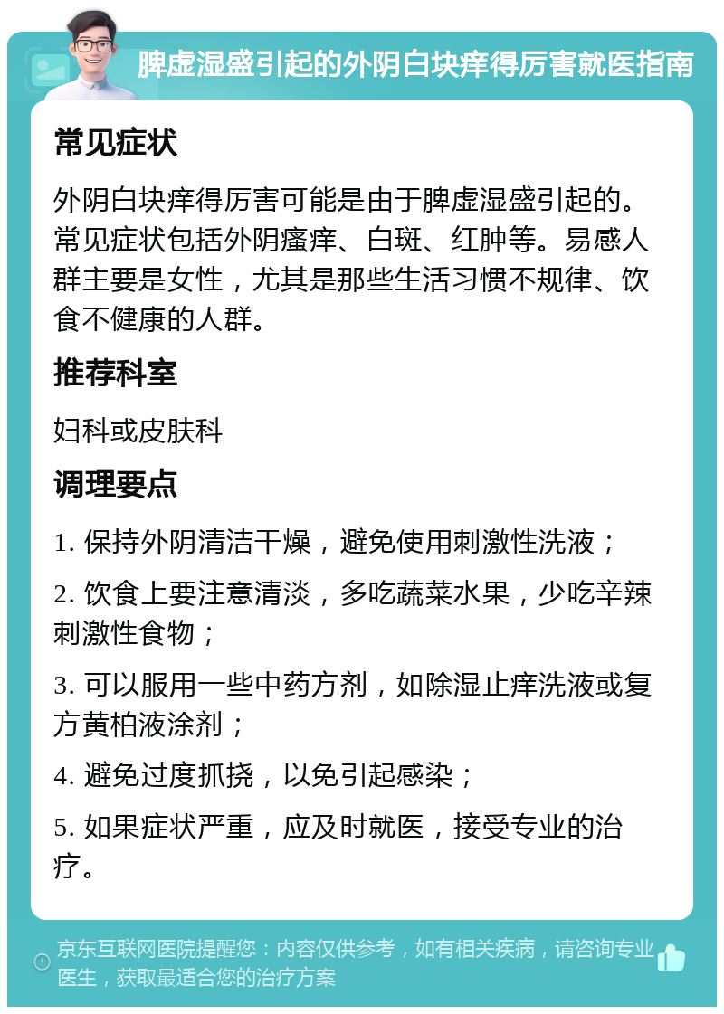 脾虚湿盛引起的外阴白块痒得厉害就医指南 常见症状 外阴白块痒得厉害可能是由于脾虚湿盛引起的。常见症状包括外阴瘙痒、白斑、红肿等。易感人群主要是女性，尤其是那些生活习惯不规律、饮食不健康的人群。 推荐科室 妇科或皮肤科 调理要点 1. 保持外阴清洁干燥，避免使用刺激性洗液； 2. 饮食上要注意清淡，多吃蔬菜水果，少吃辛辣刺激性食物； 3. 可以服用一些中药方剂，如除湿止痒洗液或复方黄柏液涂剂； 4. 避免过度抓挠，以免引起感染； 5. 如果症状严重，应及时就医，接受专业的治疗。