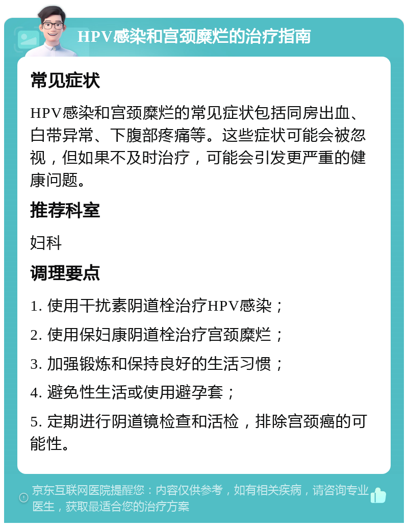 HPV感染和宫颈糜烂的治疗指南 常见症状 HPV感染和宫颈糜烂的常见症状包括同房出血、白带异常、下腹部疼痛等。这些症状可能会被忽视，但如果不及时治疗，可能会引发更严重的健康问题。 推荐科室 妇科 调理要点 1. 使用干扰素阴道栓治疗HPV感染； 2. 使用保妇康阴道栓治疗宫颈糜烂； 3. 加强锻炼和保持良好的生活习惯； 4. 避免性生活或使用避孕套； 5. 定期进行阴道镜检查和活检，排除宫颈癌的可能性。