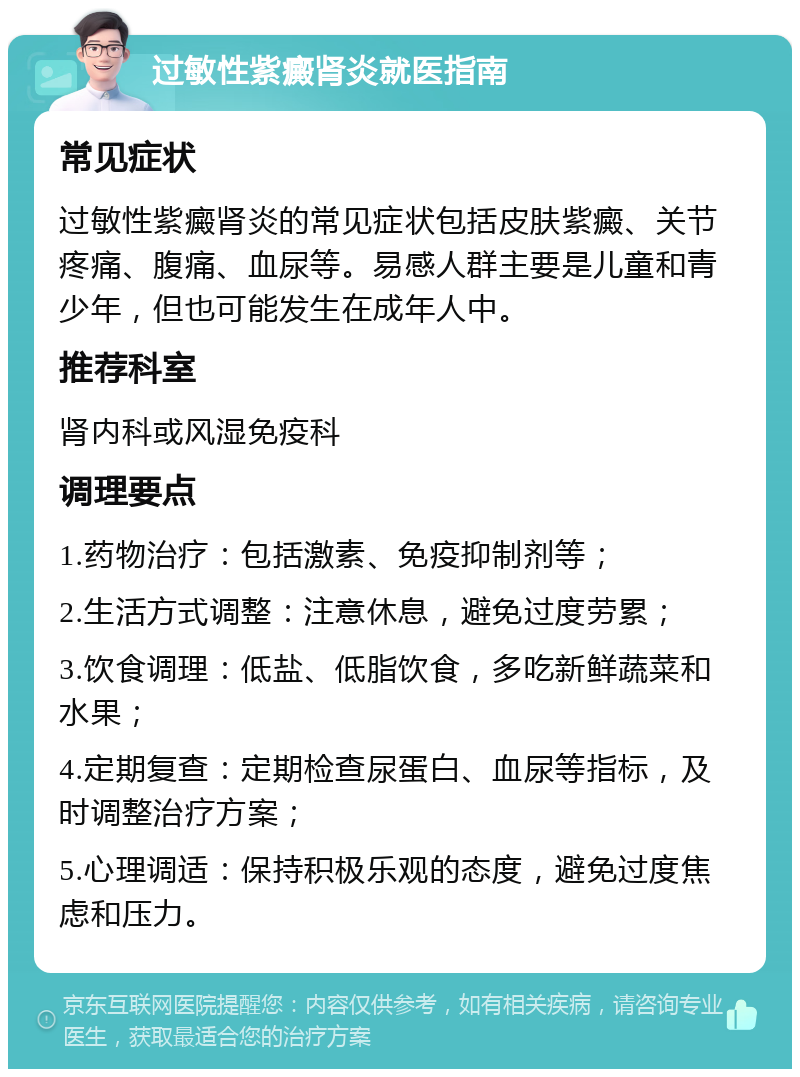 过敏性紫癜肾炎就医指南 常见症状 过敏性紫癜肾炎的常见症状包括皮肤紫癜、关节疼痛、腹痛、血尿等。易感人群主要是儿童和青少年，但也可能发生在成年人中。 推荐科室 肾内科或风湿免疫科 调理要点 1.药物治疗：包括激素、免疫抑制剂等； 2.生活方式调整：注意休息，避免过度劳累； 3.饮食调理：低盐、低脂饮食，多吃新鲜蔬菜和水果； 4.定期复查：定期检查尿蛋白、血尿等指标，及时调整治疗方案； 5.心理调适：保持积极乐观的态度，避免过度焦虑和压力。