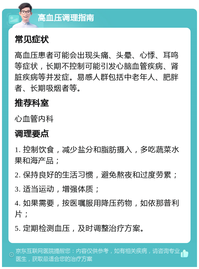 高血压调理指南 常见症状 高血压患者可能会出现头痛、头晕、心悸、耳鸣等症状，长期不控制可能引发心脑血管疾病、肾脏疾病等并发症。易感人群包括中老年人、肥胖者、长期吸烟者等。 推荐科室 心血管内科 调理要点 1. 控制饮食，减少盐分和脂肪摄入，多吃蔬菜水果和海产品； 2. 保持良好的生活习惯，避免熬夜和过度劳累； 3. 适当运动，增强体质； 4. 如果需要，按医嘱服用降压药物，如依那普利片； 5. 定期检测血压，及时调整治疗方案。