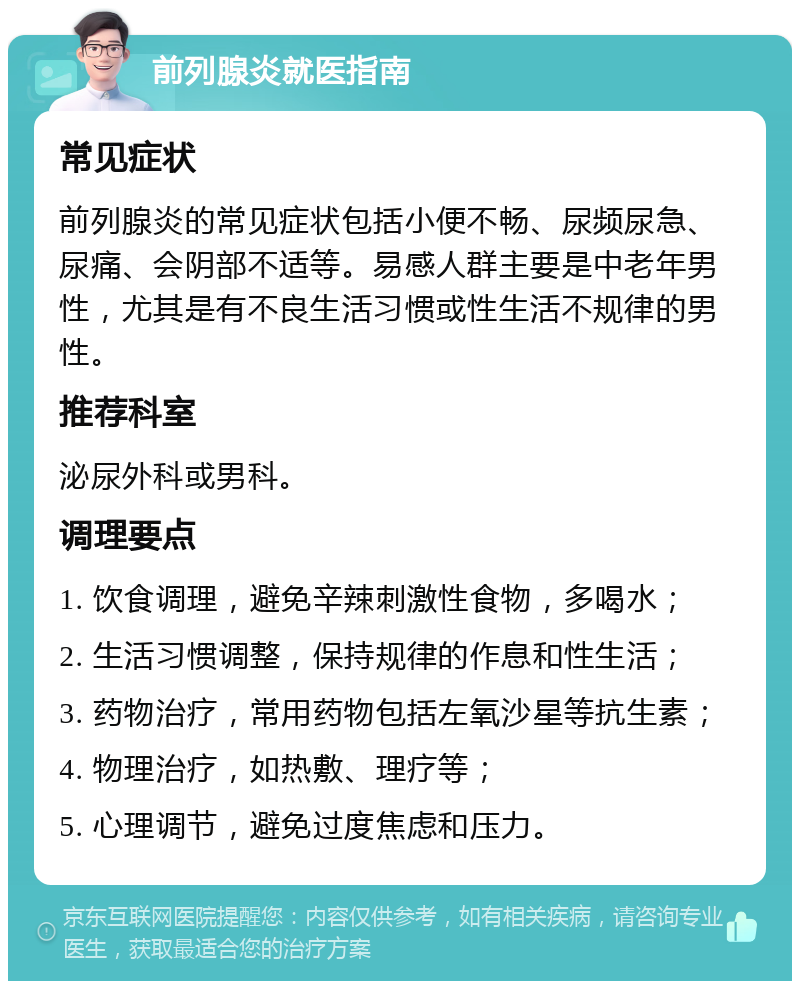 前列腺炎就医指南 常见症状 前列腺炎的常见症状包括小便不畅、尿频尿急、尿痛、会阴部不适等。易感人群主要是中老年男性，尤其是有不良生活习惯或性生活不规律的男性。 推荐科室 泌尿外科或男科。 调理要点 1. 饮食调理，避免辛辣刺激性食物，多喝水； 2. 生活习惯调整，保持规律的作息和性生活； 3. 药物治疗，常用药物包括左氧沙星等抗生素； 4. 物理治疗，如热敷、理疗等； 5. 心理调节，避免过度焦虑和压力。