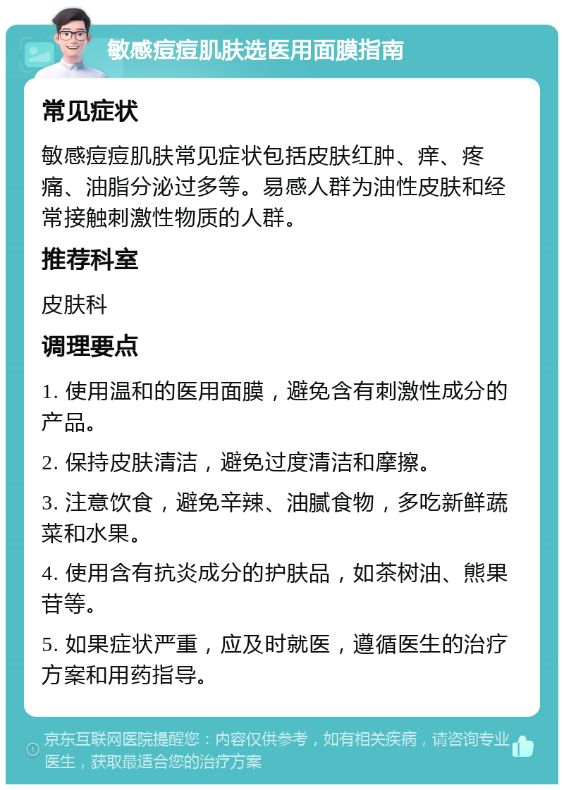 敏感痘痘肌肤选医用面膜指南 常见症状 敏感痘痘肌肤常见症状包括皮肤红肿、痒、疼痛、油脂分泌过多等。易感人群为油性皮肤和经常接触刺激性物质的人群。 推荐科室 皮肤科 调理要点 1. 使用温和的医用面膜，避免含有刺激性成分的产品。 2. 保持皮肤清洁，避免过度清洁和摩擦。 3. 注意饮食，避免辛辣、油腻食物，多吃新鲜蔬菜和水果。 4. 使用含有抗炎成分的护肤品，如茶树油、熊果苷等。 5. 如果症状严重，应及时就医，遵循医生的治疗方案和用药指导。