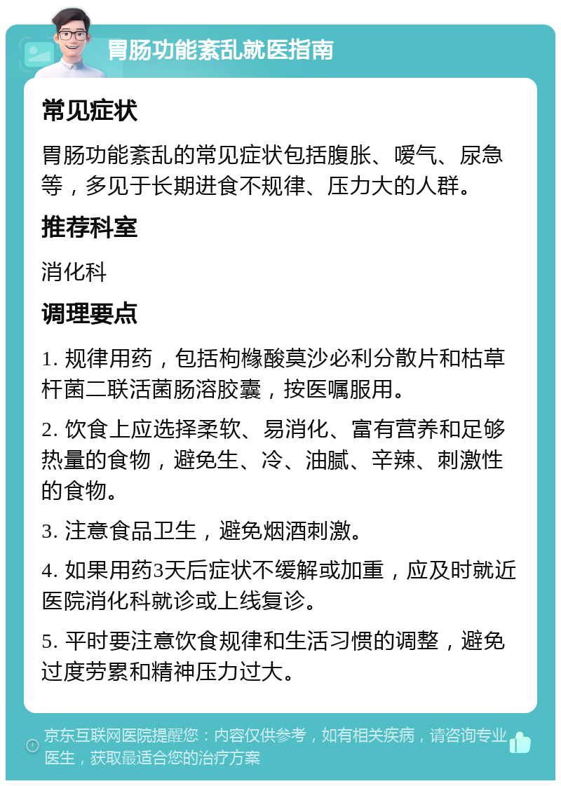 胃肠功能紊乱就医指南 常见症状 胃肠功能紊乱的常见症状包括腹胀、嗳气、尿急等，多见于长期进食不规律、压力大的人群。 推荐科室 消化科 调理要点 1. 规律用药，包括枸橼酸莫沙必利分散片和枯草杆菌二联活菌肠溶胶囊，按医嘱服用。 2. 饮食上应选择柔软、易消化、富有营养和足够热量的食物，避免生、冷、油腻、辛辣、刺激性的食物。 3. 注意食品卫生，避免烟酒刺激。 4. 如果用药3天后症状不缓解或加重，应及时就近医院消化科就诊或上线复诊。 5. 平时要注意饮食规律和生活习惯的调整，避免过度劳累和精神压力过大。