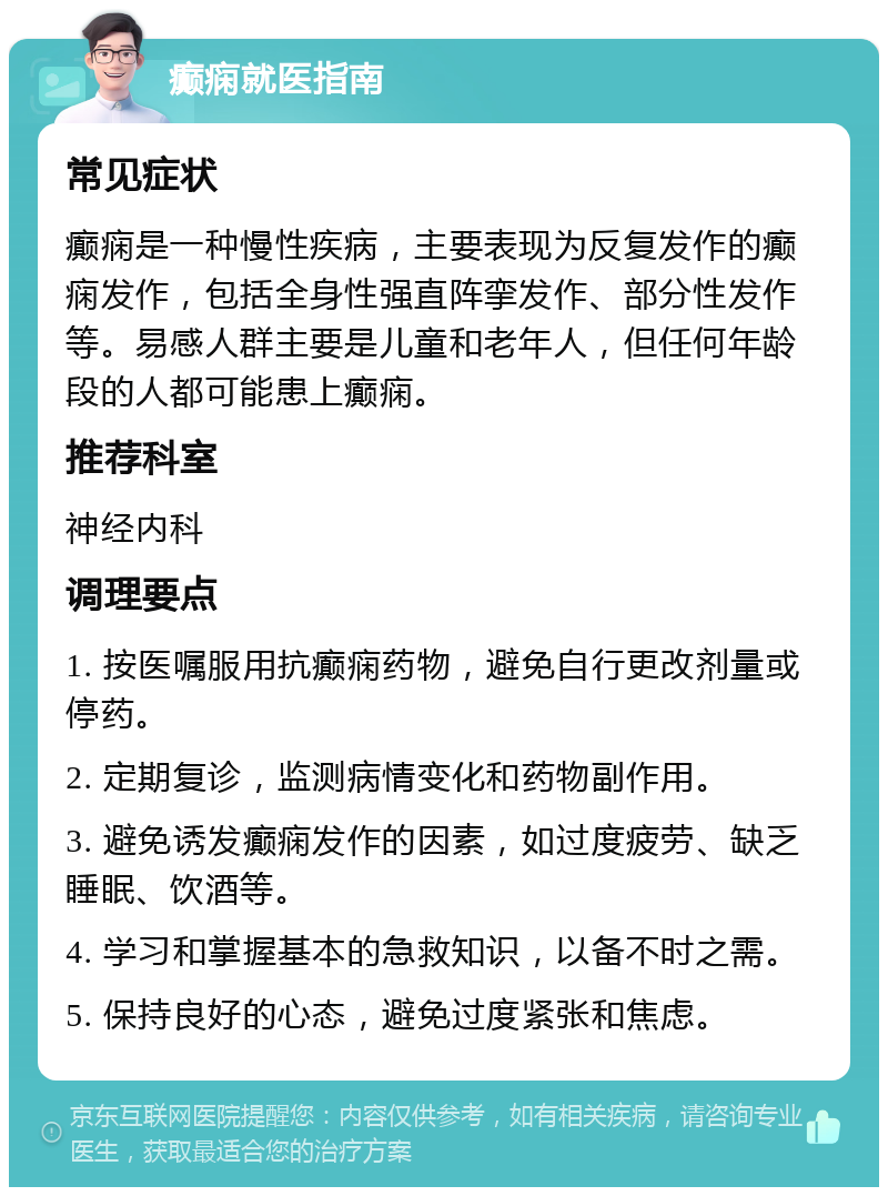 癫痫就医指南 常见症状 癫痫是一种慢性疾病，主要表现为反复发作的癫痫发作，包括全身性强直阵挛发作、部分性发作等。易感人群主要是儿童和老年人，但任何年龄段的人都可能患上癫痫。 推荐科室 神经内科 调理要点 1. 按医嘱服用抗癫痫药物，避免自行更改剂量或停药。 2. 定期复诊，监测病情变化和药物副作用。 3. 避免诱发癫痫发作的因素，如过度疲劳、缺乏睡眠、饮酒等。 4. 学习和掌握基本的急救知识，以备不时之需。 5. 保持良好的心态，避免过度紧张和焦虑。