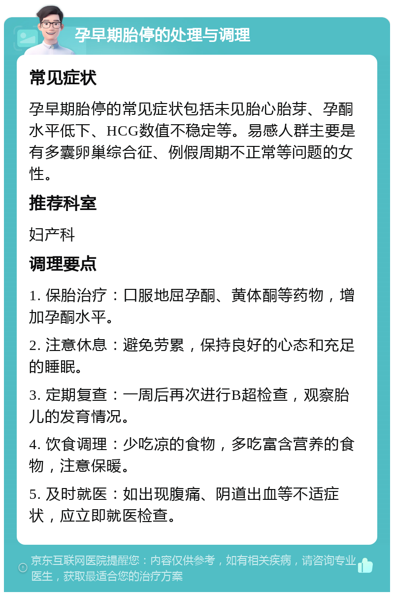 孕早期胎停的处理与调理 常见症状 孕早期胎停的常见症状包括未见胎心胎芽、孕酮水平低下、HCG数值不稳定等。易感人群主要是有多囊卵巢综合征、例假周期不正常等问题的女性。 推荐科室 妇产科 调理要点 1. 保胎治疗：口服地屈孕酮、黄体酮等药物，增加孕酮水平。 2. 注意休息：避免劳累，保持良好的心态和充足的睡眠。 3. 定期复查：一周后再次进行B超检查，观察胎儿的发育情况。 4. 饮食调理：少吃凉的食物，多吃富含营养的食物，注意保暖。 5. 及时就医：如出现腹痛、阴道出血等不适症状，应立即就医检查。