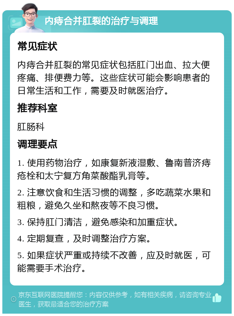 内痔合并肛裂的治疗与调理 常见症状 内痔合并肛裂的常见症状包括肛门出血、拉大便疼痛、排便费力等。这些症状可能会影响患者的日常生活和工作，需要及时就医治疗。 推荐科室 肛肠科 调理要点 1. 使用药物治疗，如康复新液湿敷、鲁南普济痔疮栓和太宁复方角菜酸酯乳膏等。 2. 注意饮食和生活习惯的调整，多吃蔬菜水果和粗粮，避免久坐和熬夜等不良习惯。 3. 保持肛门清洁，避免感染和加重症状。 4. 定期复查，及时调整治疗方案。 5. 如果症状严重或持续不改善，应及时就医，可能需要手术治疗。