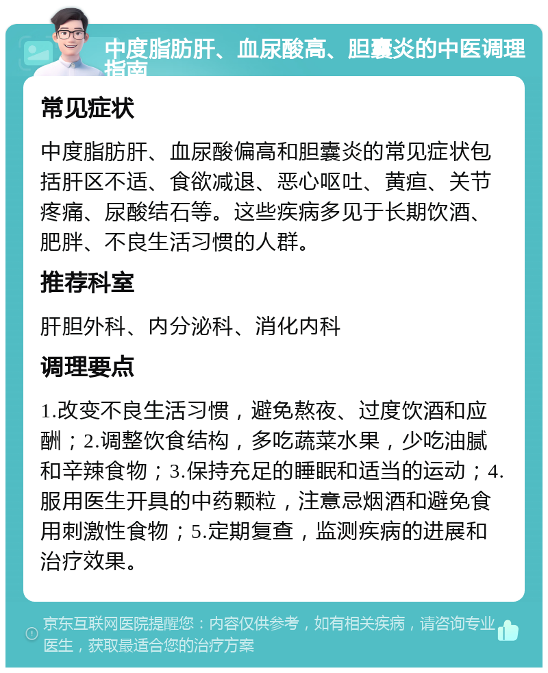 中度脂肪肝、血尿酸高、胆囊炎的中医调理指南 常见症状 中度脂肪肝、血尿酸偏高和胆囊炎的常见症状包括肝区不适、食欲减退、恶心呕吐、黄疸、关节疼痛、尿酸结石等。这些疾病多见于长期饮酒、肥胖、不良生活习惯的人群。 推荐科室 肝胆外科、内分泌科、消化内科 调理要点 1.改变不良生活习惯，避免熬夜、过度饮酒和应酬；2.调整饮食结构，多吃蔬菜水果，少吃油腻和辛辣食物；3.保持充足的睡眠和适当的运动；4.服用医生开具的中药颗粒，注意忌烟酒和避免食用刺激性食物；5.定期复查，监测疾病的进展和治疗效果。