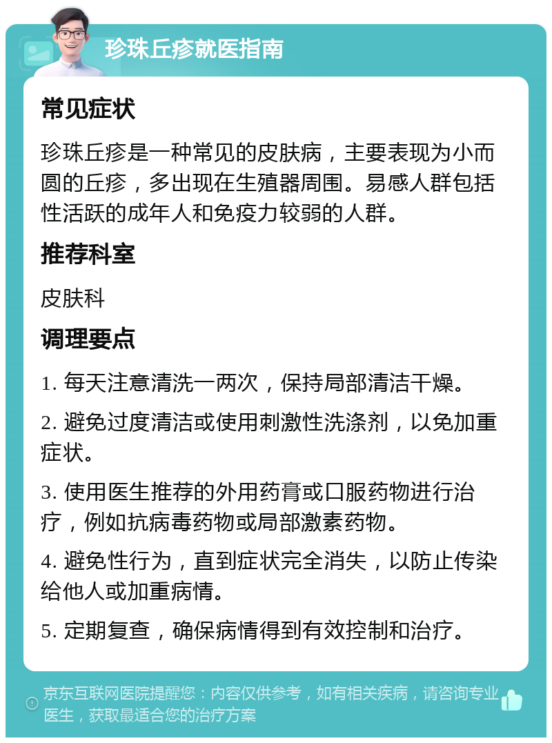 珍珠丘疹就医指南 常见症状 珍珠丘疹是一种常见的皮肤病，主要表现为小而圆的丘疹，多出现在生殖器周围。易感人群包括性活跃的成年人和免疫力较弱的人群。 推荐科室 皮肤科 调理要点 1. 每天注意清洗一两次，保持局部清洁干燥。 2. 避免过度清洁或使用刺激性洗涤剂，以免加重症状。 3. 使用医生推荐的外用药膏或口服药物进行治疗，例如抗病毒药物或局部激素药物。 4. 避免性行为，直到症状完全消失，以防止传染给他人或加重病情。 5. 定期复查，确保病情得到有效控制和治疗。