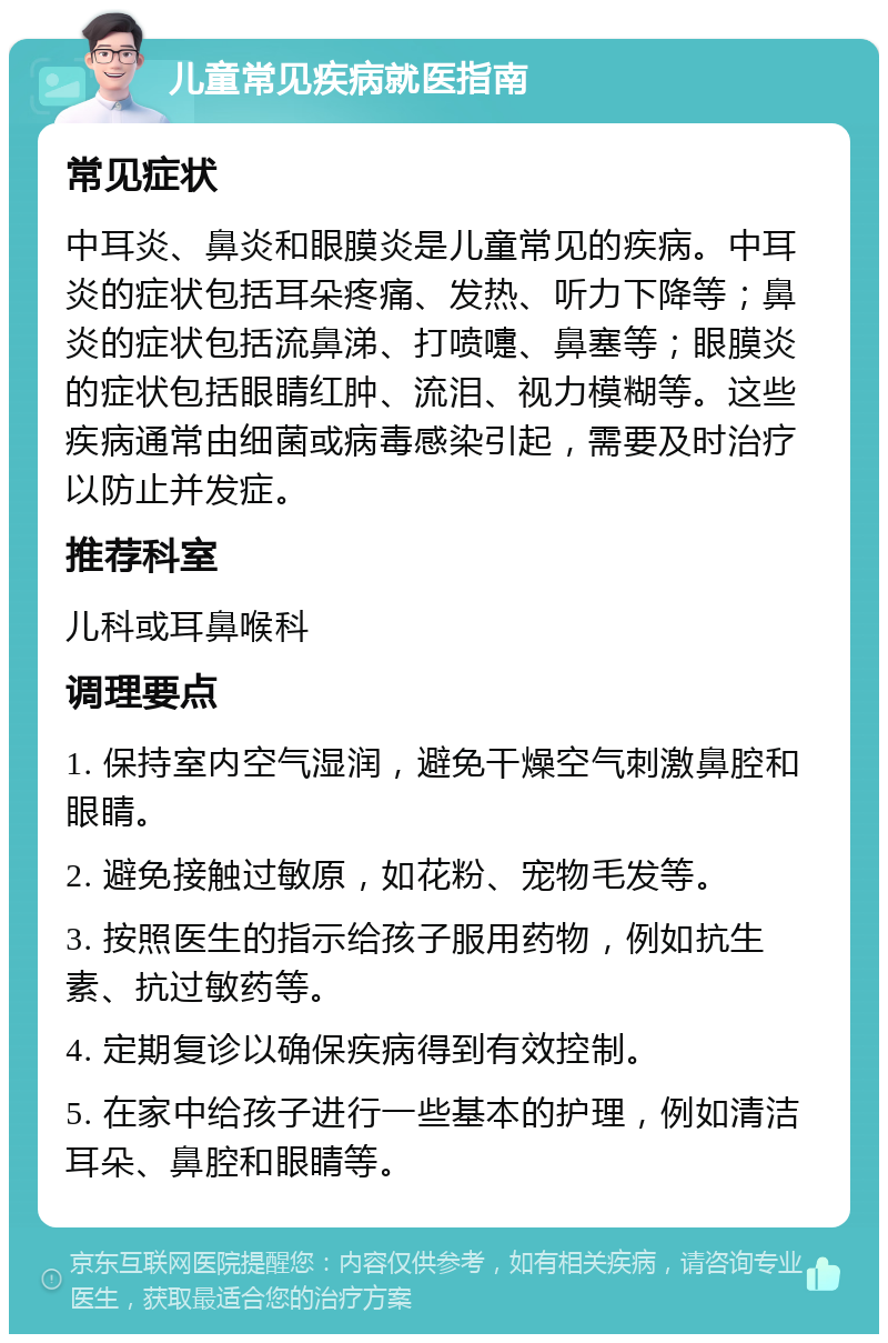 儿童常见疾病就医指南 常见症状 中耳炎、鼻炎和眼膜炎是儿童常见的疾病。中耳炎的症状包括耳朵疼痛、发热、听力下降等；鼻炎的症状包括流鼻涕、打喷嚏、鼻塞等；眼膜炎的症状包括眼睛红肿、流泪、视力模糊等。这些疾病通常由细菌或病毒感染引起，需要及时治疗以防止并发症。 推荐科室 儿科或耳鼻喉科 调理要点 1. 保持室内空气湿润，避免干燥空气刺激鼻腔和眼睛。 2. 避免接触过敏原，如花粉、宠物毛发等。 3. 按照医生的指示给孩子服用药物，例如抗生素、抗过敏药等。 4. 定期复诊以确保疾病得到有效控制。 5. 在家中给孩子进行一些基本的护理，例如清洁耳朵、鼻腔和眼睛等。