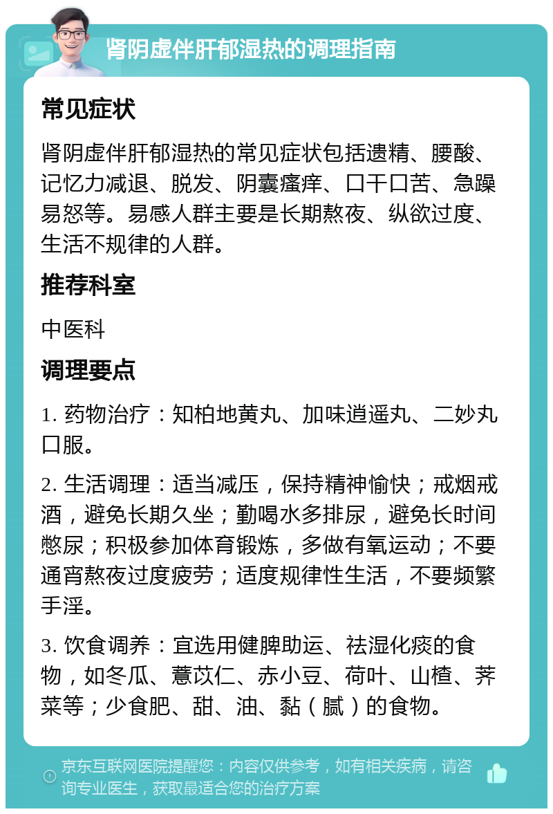 肾阴虚伴肝郁湿热的调理指南 常见症状 肾阴虚伴肝郁湿热的常见症状包括遗精、腰酸、记忆力减退、脱发、阴囊瘙痒、口干口苦、急躁易怒等。易感人群主要是长期熬夜、纵欲过度、生活不规律的人群。 推荐科室 中医科 调理要点 1. 药物治疗：知柏地黄丸、加味逍遥丸、二妙丸口服。 2. 生活调理：适当减压，保持精神愉快；戒烟戒酒，避免长期久坐；勤喝水多排尿，避免长时间憋尿；积极参加体育锻炼，多做有氧运动；不要通宵熬夜过度疲劳；适度规律性生活，不要频繁手淫。 3. 饮食调养：宜选用健脾助运、祛湿化痰的食物，如冬瓜、薏苡仁、赤小豆、荷叶、山楂、荠菜等；少食肥、甜、油、黏（腻）的食物。