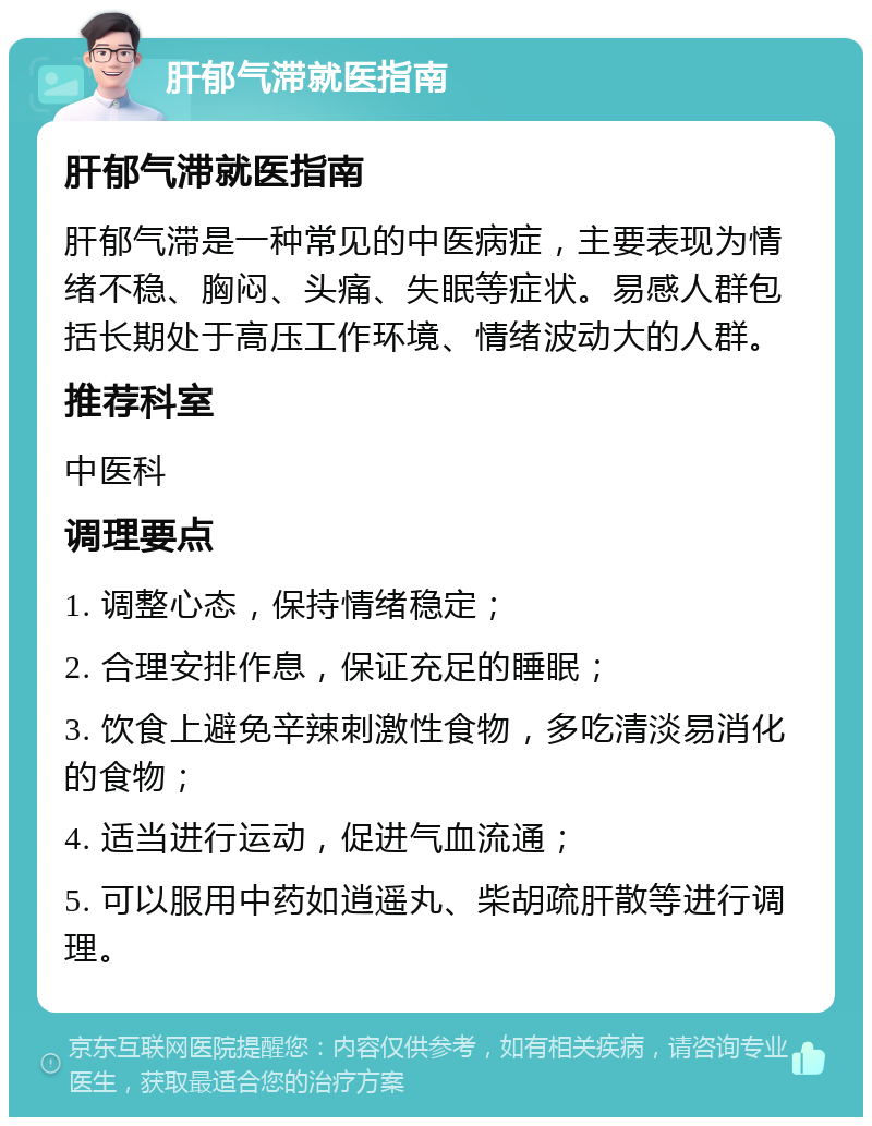 肝郁气滞就医指南 肝郁气滞就医指南 肝郁气滞是一种常见的中医病症，主要表现为情绪不稳、胸闷、头痛、失眠等症状。易感人群包括长期处于高压工作环境、情绪波动大的人群。 推荐科室 中医科 调理要点 1. 调整心态，保持情绪稳定； 2. 合理安排作息，保证充足的睡眠； 3. 饮食上避免辛辣刺激性食物，多吃清淡易消化的食物； 4. 适当进行运动，促进气血流通； 5. 可以服用中药如逍遥丸、柴胡疏肝散等进行调理。