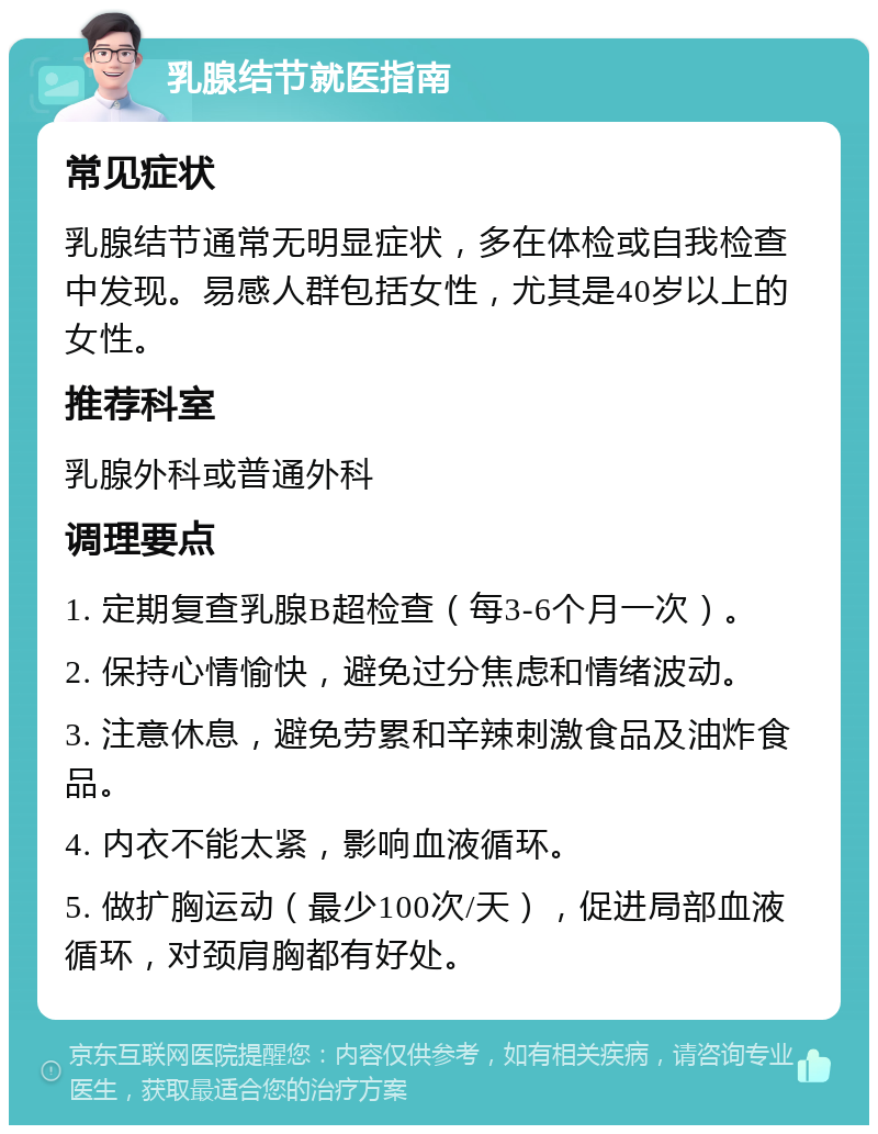 乳腺结节就医指南 常见症状 乳腺结节通常无明显症状，多在体检或自我检查中发现。易感人群包括女性，尤其是40岁以上的女性。 推荐科室 乳腺外科或普通外科 调理要点 1. 定期复查乳腺B超检查（每3-6个月一次）。 2. 保持心情愉快，避免过分焦虑和情绪波动。 3. 注意休息，避免劳累和辛辣刺激食品及油炸食品。 4. 内衣不能太紧，影响血液循环。 5. 做扩胸运动（最少100次/天），促进局部血液循环，对颈肩胸都有好处。