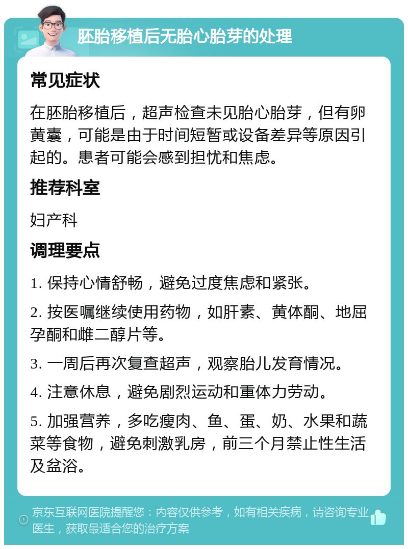 胚胎移植后无胎心胎芽的处理 常见症状 在胚胎移植后，超声检查未见胎心胎芽，但有卵黄囊，可能是由于时间短暂或设备差异等原因引起的。患者可能会感到担忧和焦虑。 推荐科室 妇产科 调理要点 1. 保持心情舒畅，避免过度焦虑和紧张。 2. 按医嘱继续使用药物，如肝素、黄体酮、地屈孕酮和雌二醇片等。 3. 一周后再次复查超声，观察胎儿发育情况。 4. 注意休息，避免剧烈运动和重体力劳动。 5. 加强营养，多吃瘦肉、鱼、蛋、奶、水果和蔬菜等食物，避免刺激乳房，前三个月禁止性生活及盆浴。