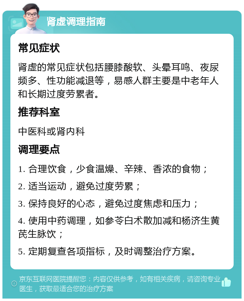 肾虚调理指南 常见症状 肾虚的常见症状包括腰膝酸软、头晕耳鸣、夜尿频多、性功能减退等，易感人群主要是中老年人和长期过度劳累者。 推荐科室 中医科或肾内科 调理要点 1. 合理饮食，少食温燥、辛辣、香浓的食物； 2. 适当运动，避免过度劳累； 3. 保持良好的心态，避免过度焦虑和压力； 4. 使用中药调理，如参苓白术散加减和杨济生黄芪生脉饮； 5. 定期复查各项指标，及时调整治疗方案。