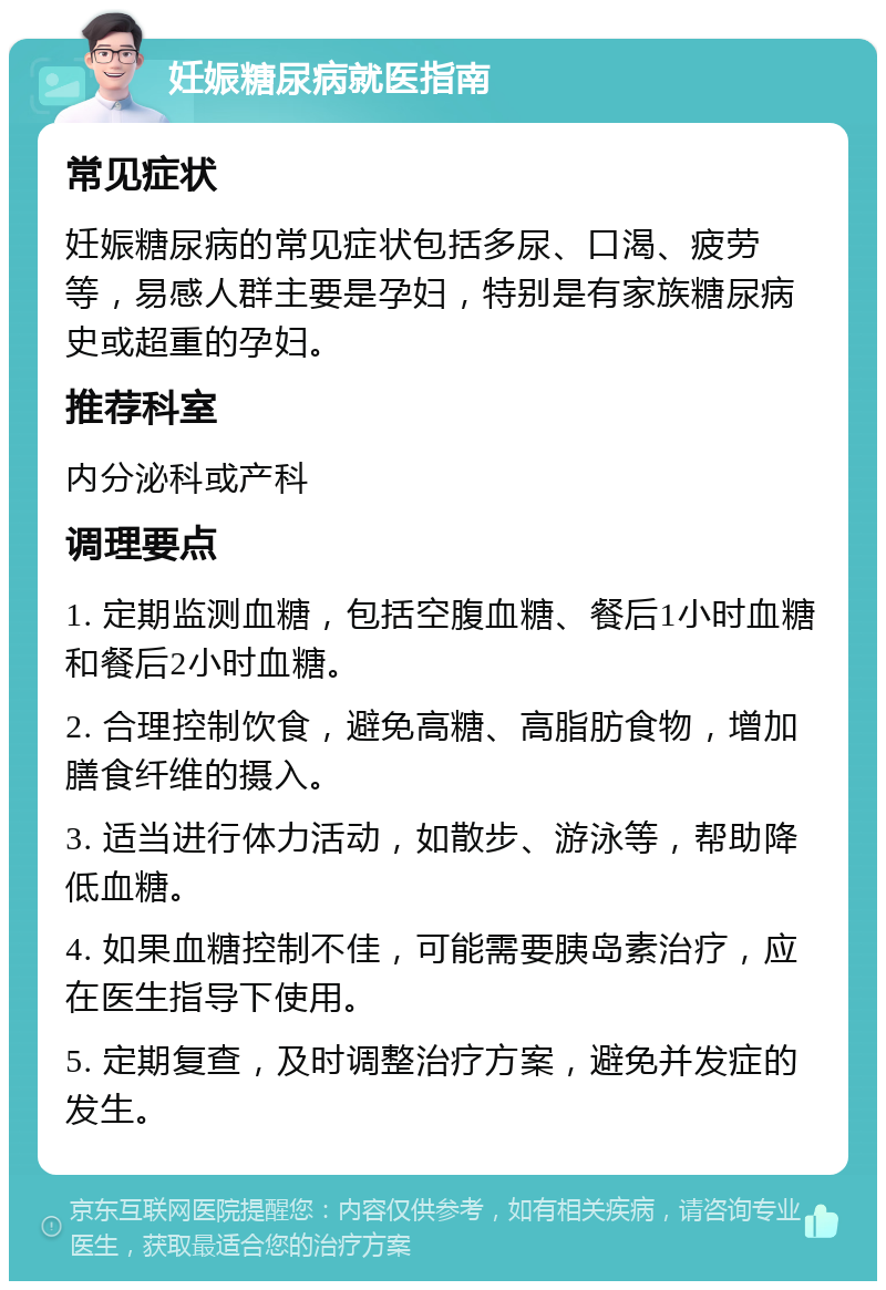 妊娠糖尿病就医指南 常见症状 妊娠糖尿病的常见症状包括多尿、口渴、疲劳等，易感人群主要是孕妇，特别是有家族糖尿病史或超重的孕妇。 推荐科室 内分泌科或产科 调理要点 1. 定期监测血糖，包括空腹血糖、餐后1小时血糖和餐后2小时血糖。 2. 合理控制饮食，避免高糖、高脂肪食物，增加膳食纤维的摄入。 3. 适当进行体力活动，如散步、游泳等，帮助降低血糖。 4. 如果血糖控制不佳，可能需要胰岛素治疗，应在医生指导下使用。 5. 定期复查，及时调整治疗方案，避免并发症的发生。