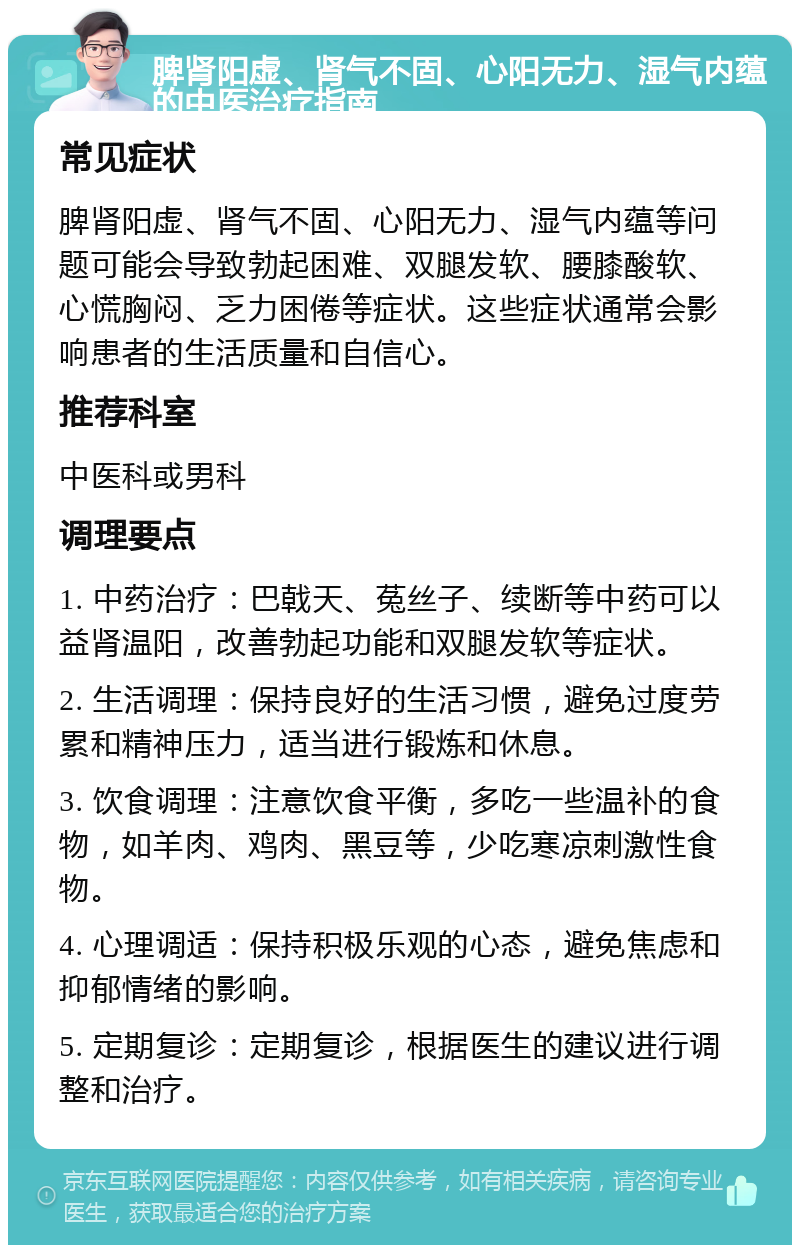 脾肾阳虚、肾气不固、心阳无力、湿气内蕴的中医治疗指南 常见症状 脾肾阳虚、肾气不固、心阳无力、湿气内蕴等问题可能会导致勃起困难、双腿发软、腰膝酸软、心慌胸闷、乏力困倦等症状。这些症状通常会影响患者的生活质量和自信心。 推荐科室 中医科或男科 调理要点 1. 中药治疗：巴戟天、菟丝子、续断等中药可以益肾温阳，改善勃起功能和双腿发软等症状。 2. 生活调理：保持良好的生活习惯，避免过度劳累和精神压力，适当进行锻炼和休息。 3. 饮食调理：注意饮食平衡，多吃一些温补的食物，如羊肉、鸡肉、黑豆等，少吃寒凉刺激性食物。 4. 心理调适：保持积极乐观的心态，避免焦虑和抑郁情绪的影响。 5. 定期复诊：定期复诊，根据医生的建议进行调整和治疗。